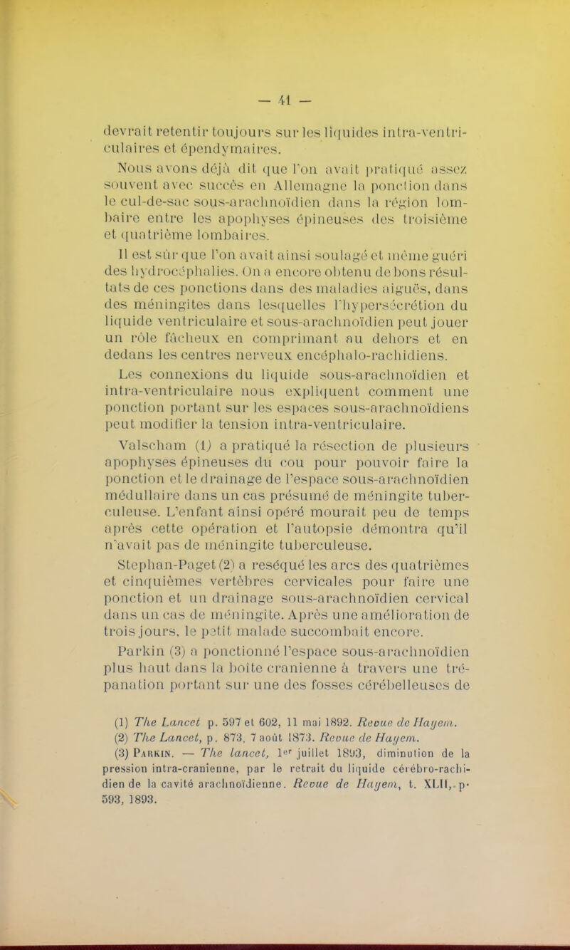 devrait retentir toujours sur les liquides intra-ventri- culaires et épendymaires. Nous avons déjà dit que l'on avait pratiqué assez souvent avec succès en Allemagne la ponctiondans le cul-de-sac sous-arachnoïdien dans la région lom- baire entre les apophyses épineuses des troisième et quatrième lombaires. 11 est sûr que l'on avait ainsi soulagé et même guéri des hydrocéphalies. ( )n a encore obtenu de Mous résul- tats de ras ponctions dans des maladies aiguës, dans des méningites dans lesquelles l'hypersécrétion du liquide ventriculaire et sous-arachnoïdien peut jouer un rôle fâcheux en comprimant au dehors et en dedans les centres nerveux encôphalo-rachidiens. Les connexions du liquide sous-arachnoïdien et intra-ventriculaire nous expliquent comment une ponction portant sur les espaces sous-nrachnoïdiens peut modifier la tension intra-ventriculaire. Valscham (1J a pratiqué la résection de plusieurs apophyses épineuses du cou pour pouvoir faire la ponction el le drainage de l'espace sous-arachnoïdien médullaire dans un cas présumé de méningite tuber- culeuse. L'enfant ainsi opéré mourait peu de temps après cette opération et l'autopsie démontra qu'il n'avait pas de méningite tuberculeuse. Stephan-Paget(2) a réséqué les arcs des quatrièmes et cinquièmes vertèbres cervicales pour faire une ponction et un drainage sous-arachnoïdien cervical dans un cas de méningite. Après une amélioration de troisjours, le petit malade succombait encore Parkin (3) a ponctionné l'espace sous-arachnoïdien plus haut dans la boite crânienne à travers une tré- panation portant sur une des fosses cérébelleuses de (1) The Lancct p. 597 et 602, 11 mai 1892. Revue de Hayem. (2) The Lancet, p. 873. 7 août 1873. Revue de Hayem. (3) Parkin. — The lancct, l|,p juillet 1893, diminution de la pression intra-cranienne, par le retrait du liquide cérébro-racbi- dien de la cavité arachnoïdienne. Revue de Hayem, t. XLll,.p- 593, 1893.