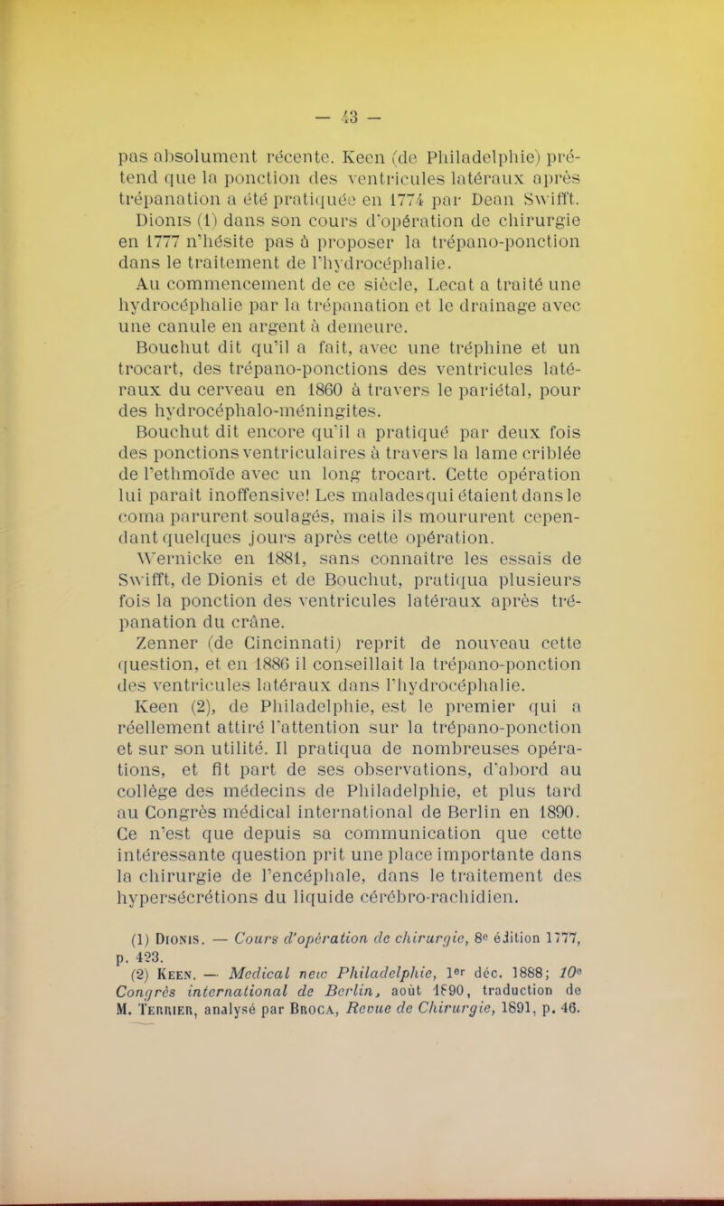 pas absolument récente. Keen (de Philadelphie) pré- tend que la ponction des ventricules latéraux après trépanation a été pratiquée en 1774 par Dean Swifft. Dionis (1) dans son cours d'opération de chirurgie en 1777 n'hésite pas a proposer la trépano-ponction dans le traitement de l'hydrocéphalie. Au commencement de ce siècle, Lecat a traité une hydrocéphalie par la t répanation et le drainage avec une canule en argent à demeure. Bouehut dit qu'il a fait, avec une tréphine et un trocart, des trépano-ponctions des ventricules laté- raux du cerveau en 1860 à travers le pariétal, pour des hydrocéphalo-méningites. Bouehut dit encore qu'il a pratiqué par deux fois des ponctions ventriculaires à travers la lame criblée de l'ethmoïde avec un long trocart. Cette opération lui paraît inoffensive! Les maladesqui étaient dans le coma parurent soulagés, mais ils moururent cepen- dant quelques jours après cette opération. Wernicke en 1881, sans connaître les essais de Swifft, de Dionis et de Bouehut, pratiqua plusieurs fois la ponction des ventricules latéraux après tré- panation du crâne. Zenner (de Cincinnati) reprit de nouveau cette question, et en 1886 il conseillait la trépano-ponction des ventricules latéraux dans l'hydrocéphalie. Keen (2), de Philadelphie, est le premier qui a réellement attiré l'attention sur la trépano-ponction et sur son utilité. Il pratiqua de nombreuses opéra- tions, et fit part de ses observations, d'abord au collège des médecins de Philadelphie, et plus tard au Congrès médical international de Berlin en 1890. Ce n'est que depuis sa communication que cette intéressante question prit une place importante dons la chirurgie de l'encéphale, dans le traitement des hypersécrétions du liquide cérôbro-rachidien. (1) Dionis. — Cours d'opération de chirurgie, 8c édition 1777, p. 423. (2) Keen. — Médical new Philadelphie, ler déc. 1888; 10e Congrès international de Berlin, août 1690, traduction de