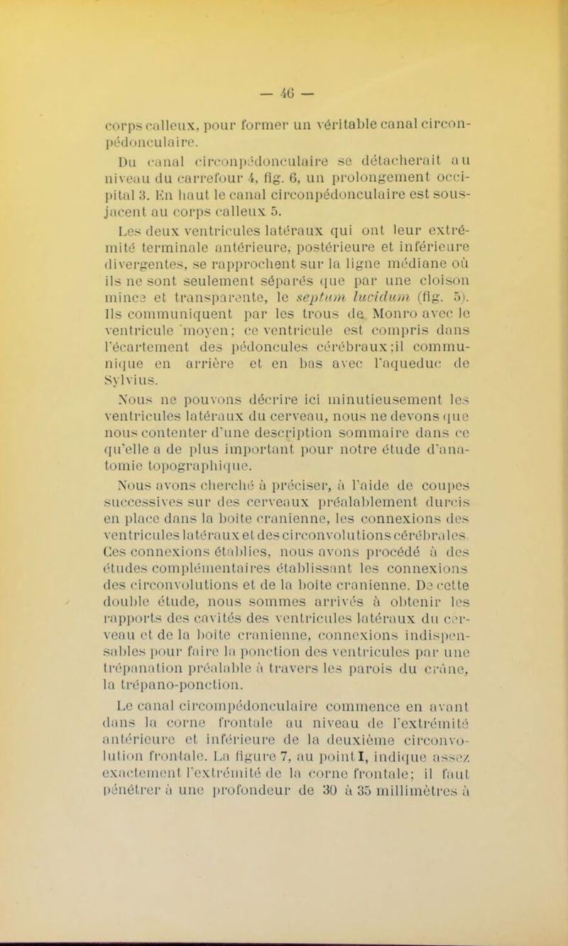 — 40 — corps calleux, pour former un véritable canal circon- pédonculaire. Du « anal circonpôdonculaire se détacherait au aiveau du carrefour i. flg. 6, un prolongement occi- pital 3. En haut le canal circonpédonculaire est sous- jacent au corps calleux 5. Les deux ventricules latéraux qui ont leur extré- mité terminale antérieure, postérieure et inférieure divergentes, se rapprochent sur la ligne médiane où ils ne sont seulement séparés que par une cloison mince et transparente, le septum lucidum (flg. 5). Ils communiquent par les trous de Monro avec le ventricule moyen; ce ventricule est compris dans l'écartement des pédoncules cérébraux:il commu- nique en arrière et en bas avec l'aqueduc de Sylvius. Nous ne pouvons décrire ici minutieusement les ventricules latéraux du cerveau, nous ne devons que nous contenter daine description sommaire dans ce qu'elle a de plus important pour notre étude d'ana- tomie topographique. Nous avons cherché à préciser, à l'aide de coupes successives sur des cerveaux préalablement durcis en place dans la boite crânienne, les connexions des ventricules latéraux et des ci rconvolutions cérébrales Ces connexions établies, nous avons procédé à des études complémentaires établissant les connexions des circonvolutions et de la boite crânienne. De cette double étude, nous sommes arrivés à obtenir les rapports des cavités des ventricules latéraux du cer- veau et de la boite crânienne, connexions indispen- sables pour faire la ponction des ventricules par une trépanation préalable à travers les parois du crâne, la trépano-ponction. Le canal circompédonculaire commence en avant dans la corne frontale au niveau de l'extrémité antérieure et inférieure de la deuxième circonvo- lution frontale. La ligure 7, au point X, indique assez exactement l'extrémité de la corne frontale; il faul pénétrer à une profondeur de 30 à 35 millimètres à