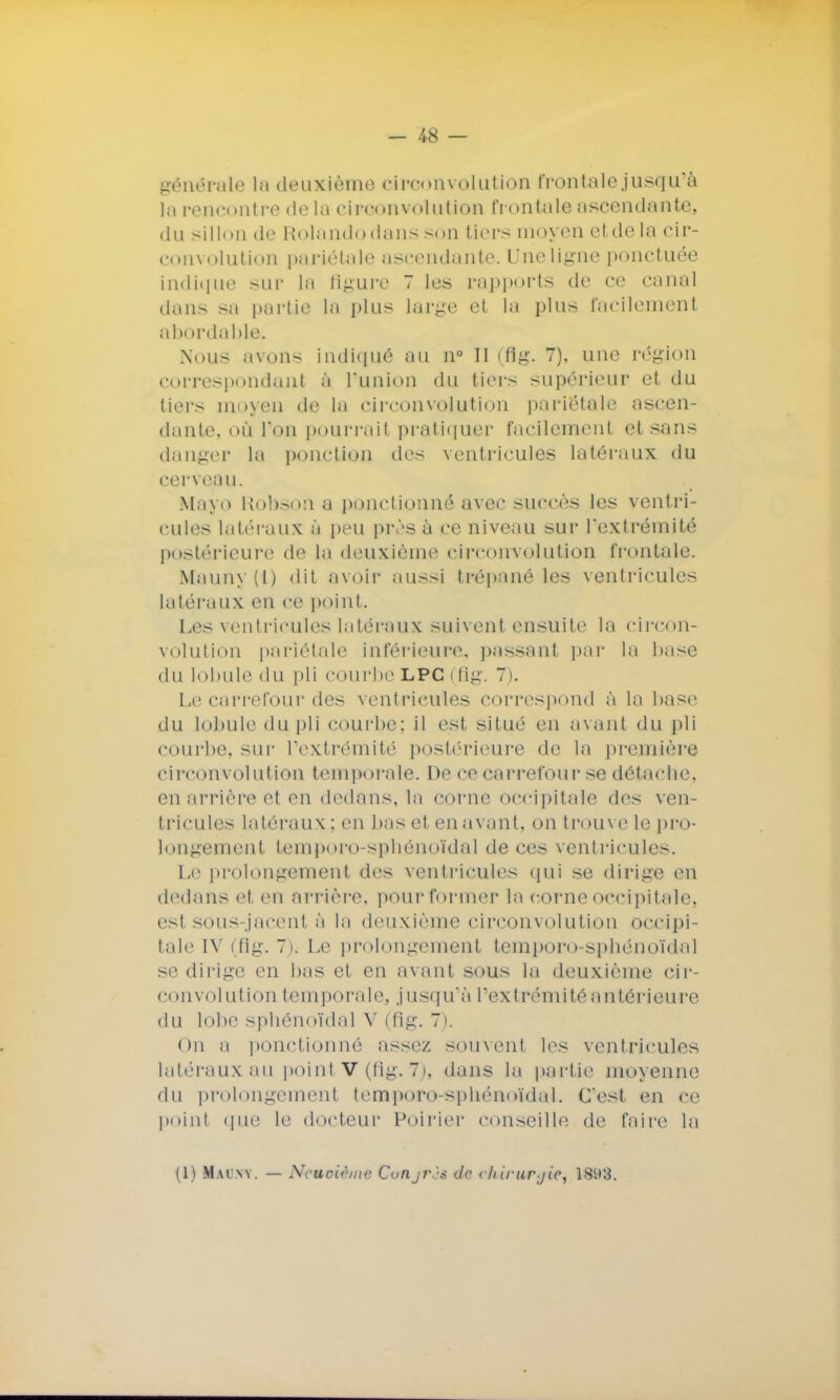 générale la deuxième circonvolution frontale jusqu'à la rencontre de la circonvolution frontale ascendante, du sillon de Holandodans son tiers moyen et de la cir- convolution pariétale ascendante. Une ligne ponctuée indique sur la figure ~ les rapports de ce canal dans sa partie la plus large et la plus facilement abordable. Nous avons indiqué au n° II (flg. 7). une région correspondant à l'union du tiers supérieur et du tiers moyen de la circonvolution pariétale ascen- dante, où l'on pourrait pratiquer facilement et sans danger la ponction des ventricules latéraux du cerveau. Mayo Rohson a ponctionné avec succès les ventri- cules latéraux à peu près à ce niveau sur l'extrémité postérieure de la deuxième circonvolution frontale. Mauny(l) dit avoir aussi trépané les ventricules latéraux en ce point. Les ventricules latéraux suivent ensuite la circon- volution pariétale inférieure, passanl par la base du lobule du pli courbe LPC (flg. 7). Le carrefour des ventricules correspond à la base du lobule du pli courbe; il est situé en avant du pli courbe, sur l'extrémité postérieure de la première circonvolution temporale. De ce carrefour se détache, en arrière el en dedans, la corne occipitale des ven- tricules latéraux; en bas et en avant, on trouve le pro- longement temporo-spbénoïdal de ces ventricules. Le prolongement des ventricules qui se dirige en dedans et en arrière, pour former la corne occipitale, est sous-jacent à la deuxième circonvolution occipi- tale IV (flg. 7). Le prolongement temporo-spbénoïdal se dirige en bas et en avant sous la deuxième cir- convolution temporale, jusqu'à l'extrémité antérieure du lobe sphénotdal V (fig. 7). On a ponctionné assez soin eut les ventricules latéraux au point V (fig. 7), dans la partie moyenne du prolongement temporo-spbénoïdal. C'est en ce point que le docteur Poirier conseille de faire la (1) Maiwy. — Neuvième Conjrès de cliii-urjie, 18(.)3.