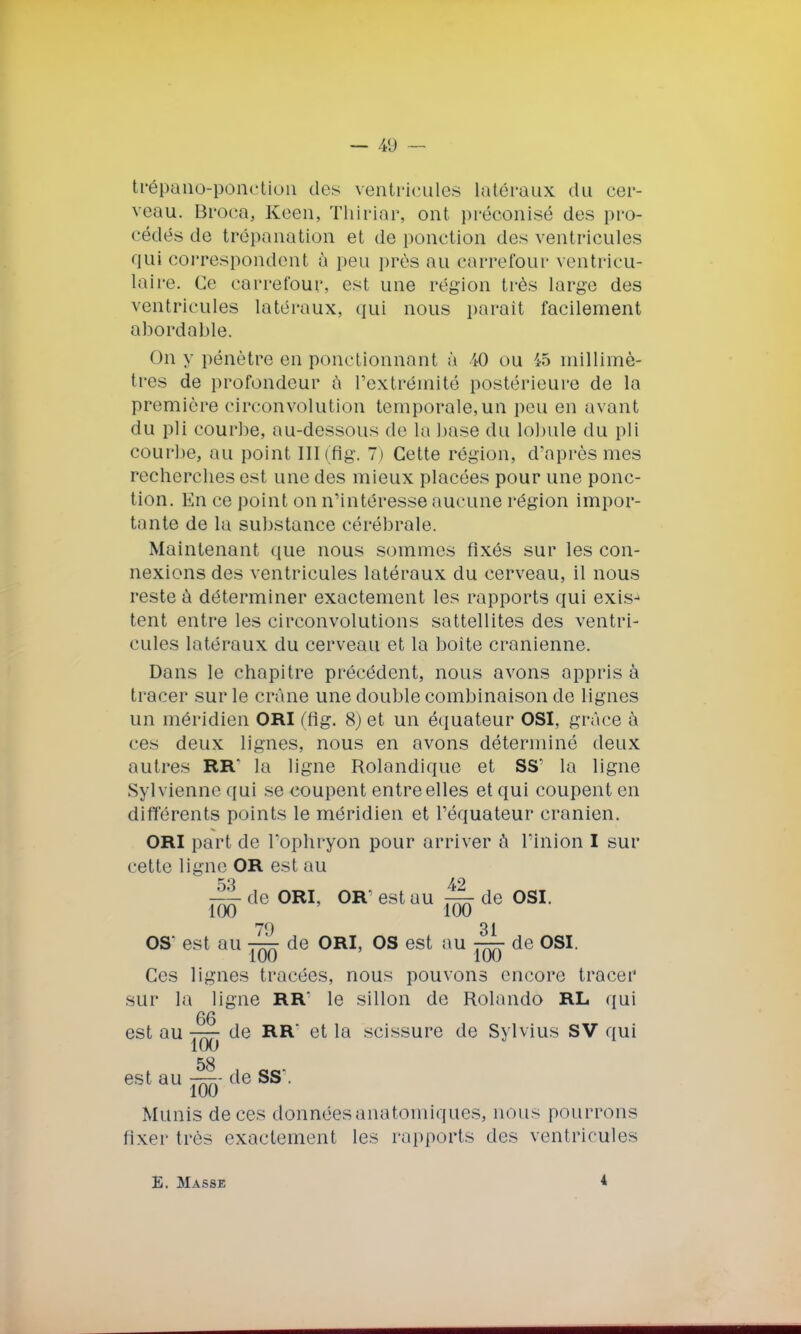 trépano-ponction des ventricules latéraux du cer- veau. Broca, Keen, Thiriar, ont préconisé des pro- cédés de trépanation et de ponction des ventricules qui correspondent à peu près au carrefour ventricu- laire. Ce carrefour, est une région très large des ventricules latéraux, qui nous parait facilement abordable. On y pénètre en ponctionnant à 40 ou 45 millimè- tres de profondeur à l'extrémité postérieure de la première circonvolution temporale,un peu en avant du pli courbe, au-dessous de la base du lobule du pli courbe, au point III(fig. 7) Cette région, d'après mes recherclies est une des mieux placées pour une ponc- tion. En ce point on n'intéresse aucune région impor- tante de la substance cérébrale. Maintenant que nous sommes fixés sur les con- nexions des ventricules latéraux du cerveau, il nous reste à déterminer exactement les rapports qui exis- tent entre les circonvolutions sattellites des ventri- cules latéraux du cerveau et la boite crânienne. Dans le chapitre précédent, nous avons appris à tracer sur le crâne une double combinaison de lignes un méridien ORI (fig. 8) et un équateur OSI, grâce à ces deux lignes, nous en avons déterminé deux autres RR* la ligne Rolandique et SS' la ligne Syl vienne qui se coupent entre elles et qui coupent en différents points le méridien et l'équateur crânien. ORI part de l'ophryon pour arriver à l'inion I sur cette ligne OR est au 53 . 42 J de ORI, OR' est au — de OSI. 100 100 79 31 OS' est au — de ORI, OS est au — de OSI. Ces lignes tracées, nous pouvons encore tracer sur la ligne RR* le sillon de Rolando RL qui 66 est au — de RR et la scissure de Sylvius SV qui îuu est au t^;- de SS'. 100 Munis de ces clonnéesanatomiques, nous pourrons fixer très exactement les rapports des ventricules E. Masse i