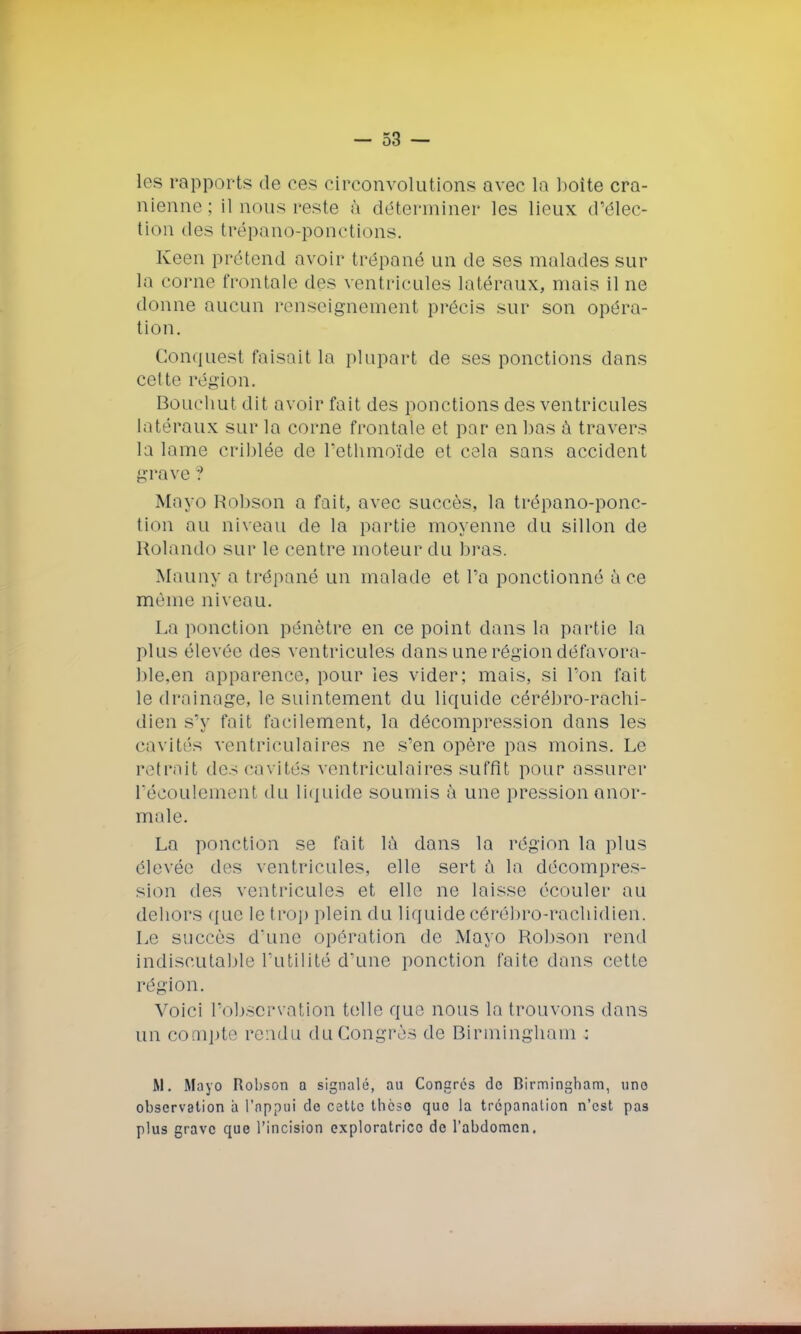 les rapports; de ces circonvolutions avec la boîte crâ- nienne; il nous reste à déterminer les lieux d'élec- tion des trépano-ponctions. Keen prétend avoir trépané un de ses malades sur la corne frontale des ventricules latéraux, mais il ne donne aucun l'enseignement précis sur son opéra- tion. Gonquest faisait la plupart de ses ponctions clans cette région. Bouchut dit avoir fait des ponctions des ventricules latéraux sur la corne frontale et par en bas à travers la lame criblée de l'ethmoïde et cela sans accident grave ? Mayo Robson a fait, avec succès, la trépano-ponc- tion au niveau de la partie moyenne du sillon de Rolando sur le centre moteur du bras. Mauny a trépané un malade et l'a ponctionné à ce même niveau. La ponction pénètre en ce point dans la partie la plus élevée des ventricules dans une région défavora- ble.en apparence, pour les vider; mais, si l'on fait le drainage, le suintement du liquide cérébro-rachi- dien s'y fait facilement, la décompression dans les cavités ventriculaires ne s'en opère pas moins. Le retrait des cavités ventriculaires suffît pour assurer l'écoulement du liquide soumis à une pression anor- male. La ponction se fait la dans la région la plus élevée des ventricules, elle sert a la décompres- sion des ventricules et elle ne laisse écouler au dehors que le trop plein du liquidecérébro-racliidiert. Le succès d'une opération de Mayo Robson rend indiscutable l'utilité d'une ponction faite dans cette région. Voici l'observation telle que nous la trouvons dans un compte rendu du Congrès de Birmingham ; M. Mayo Robson a signalé, au Congrès de Birmingham, uno observation à l'appui de cetto thèse quo la trépanation n'est pas plus grave que l'incision exploratrice de l'abdomen.