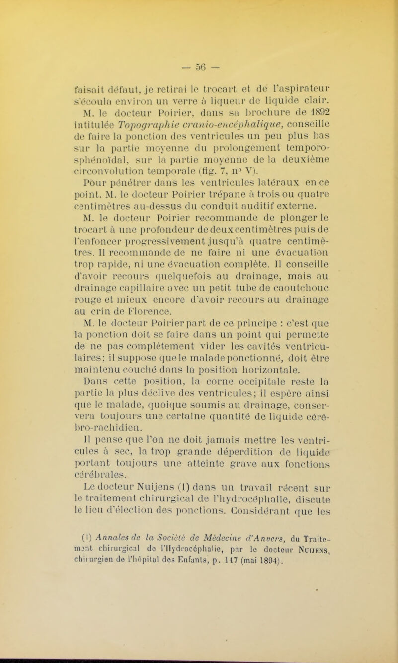 faisait défaut, je retirai le trocart et de l'aspirateur s'écoula environ un verre à liqueur de liquide clair. M. le docteur Poirier, dans sa brochure de 1892 intitulée Topographie cramo-eneéphalique, conseille de faire la ponction des ventricules un peu plus bas sur la partie moyenne du prolongement temporo- sphénoïdal, sur la partie moyenne delà deuxième circonvolution temporale (flg. 7, n° V). Pour pénétrer dans les ventricules latéraux en ce point. M. le docteur Poirier trépane à trois ou quatre centimètres au-dessus du conduit auditif externe. M. le docteur Poirier recommande de plonger le trocart à une profondeur de deux centimètres puis de renfoncer progressivement jusqu'à quatre centimè- tres. Il recommande de ne faire ni une évacuation trop rapide, ni une évacuation complète. Il conseille d'avoir recours quelquefois au drainage, mais au drainage capillaire avec un petit tube de caoutchouc rouge et mieux encore d'avoir recours au drainage au crin de Florence. M. le docteur Poirier part de ce principe : c'est que le ponction doit se faire dans un point qui permette de ne pas complètement vider les cavités ventricu- lalres; il suppose que le malade ponctionné, doit être maintenu couché dans la position horizontale. Dans cette position, la corne occipitale reste la partie la plus déclive des ventricules; il espère ainsi que le malade, quoique soumis au drainage, conser- vera toujours une certaine quantité de liquide côrê- bro-rachidien. Il pense que Ton ne doit jamais mettre les ventri- cules à sec, la trop grande déperdition de liquide portant toujours une atteinte grave aux fonctions cérébrales. Le docteur Nuijens (1) dans un travail récent sur le traitement chirurgical de l'hydrocéphalie, discute le lieu d'élection des ponctions. Considérant que les (I) Annales de la Société de Médecine d'Anvers, du Traite- mjnt chirurgical do l'Hydrocéphalie, pnr le docteur Nuijkns. chirurgien de l'Iiôpilal des Enfants, p. 117 (mai 1894).