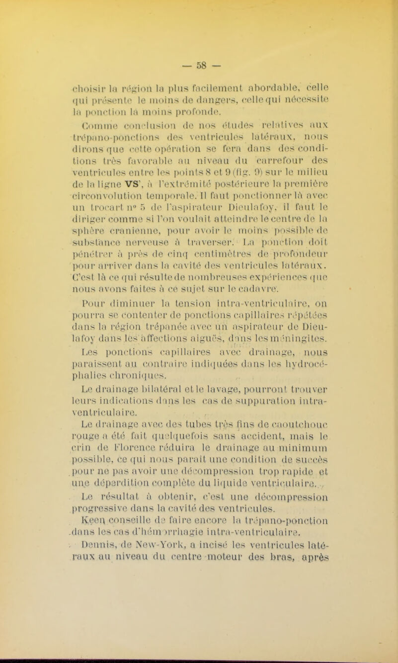 choisir in région la plus facilement abordable, celle qui présente la moins de dangers, celle qui aéoessit© lu ponction la moine profonde. Comme conclusion «le nos études relatives aux trépano-portetiona des ventricules latéraux, nous dirons que cette opération se fera dans des condi- tions très favorable au niveau du carrefour dos ventricules entre les points8 et9(flg. 9)sur le milieu de la ligne VS\ à l'extrémité postérieure la première circonvolution temporale.il faut ponctionner là avec un trocart n° 5 de l'aspirateur Dieulafoy, il faut le diriger comme si l'on voulait atteindreléoentre'de la sphère crânienne, pour avoir le moins poSsiblètie substance nerveuse à traverser^ La ponction doit pénétrer à près de cinq centimètres dé profondeur pour arriver dans la cavité des ventricules latéraux. C'est là ce qui résulte de nombreuses expériences çfUC nous avons faites à ce sujet sur le cadavre. Pour diminuer la tension intra-ventricubure, on pourra se contenter de ponctions capillaires répétées dans la région trépanée avec un aspirateur de Dieu- lafoy dans les affections aiguës, dans les méningites. Les ponctions capillaires avec drainage, nous paraissent au contraire indiquées dans les hydrocé- phalies chroniques. Le drainage bilatéral et le lavage, pourront trouver leurs indications dans les cas de suppuration intra- ventriculaire. Le drainage avec des tubes très tins de caoutchouc rouge a été fait quelquefois sans accident, mais le crin de Florence réduira le drainage au minimum possible, ce qui nous parait une condition de succès pour ne pas avoir une décompression trop rapide et une déperdition complète du liquide ventriculaire. Le résultat à obtenir, c'est une décompression progressive dans la cavité des ventricules. Keon conseille de faire encore la tivpano-ponction .dans les cas d'hémorrliagie intra-ventriculaire. Dennis, de New-York, a incisé les ventricules laté- raux un niveau du centre moteur des bras, après