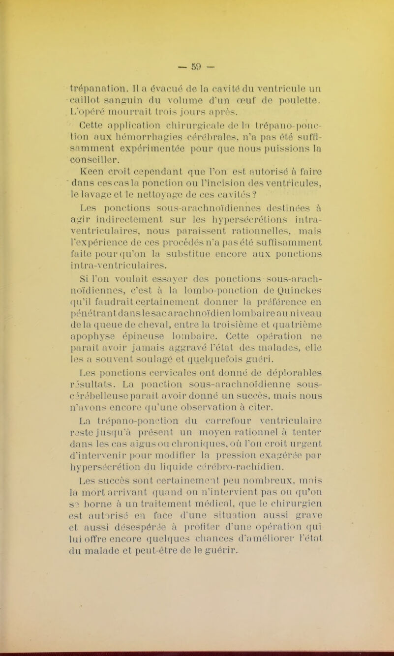 — 50 - trépanation, Il a évacué de ln cavitôdu ventricule un caillol sanguin du volume d'un œuf de poulette. L'opéré mourrait trois jours après. Cette application chirurgicale de ln trépano-ponc- tion aux hêmorrhagies cérébrales, n'a pas été suffi- samment expérimentée pour que nous puissions la conseiller. Keen croit cependant que Ton est autorisé à faire dans cescasln ponction OU l'incision des ventricules, le lavage et le net t< ryage de ces cavités ? Les ponctions sous-arachnoïdiennes destinées à agir indirectement sur les hypersécrétions intra- ventriculaires, nous paraissent rationnelles, niais l'expérience de ces procédés n'a pasété suffisamment faite pour qu'on la substitue encore aux ponctions intra-ventriculaires. Si l'on voulait essayer des ponctions sous-arach- noïdiennes, c'est à le lombo-ponction de Quinckes qu'il faudrait certainement donner la préférence en pénétrant dans le sac araçhnoïdien lombaire au niveau delà queue de cheval, entre la troisième et quatrième apophyse épineuse lombaire. Cette opération ne parait avoir jamais aggravé l'état des malades, elle les a souvent soulagé et quelquefois guéri. Les ponctions cervicales ont donné de déplorables résultats. La ponction sous-arachnoïdiennq sous- cérébelleuse parait avoir donné un succès, mais nous n'avons encore qu'une observation à citer. La trépano-ponction du carrefour ventriculaire reste jusqu'à présent un moyen rationnel à tenter dans les cas aigus ou chroniques, où l'on croit urgent d'intervenir pour modifie!' la pression exagérée par hypersécrétion du liquide cérébro-rachidien. Les succès sonl certainement peu nombreux, mais la mort arriv ant quand on n'intervieni pas ou qu'on s i borne à un traitement médical, que le chirurgien est autorisé en face d'une situation aussi grave et aussi désespérée à profiter d'un:1 opération qui lui offre encore quelques chances d'améliorer l'état du malade et peut-être de le guérir.