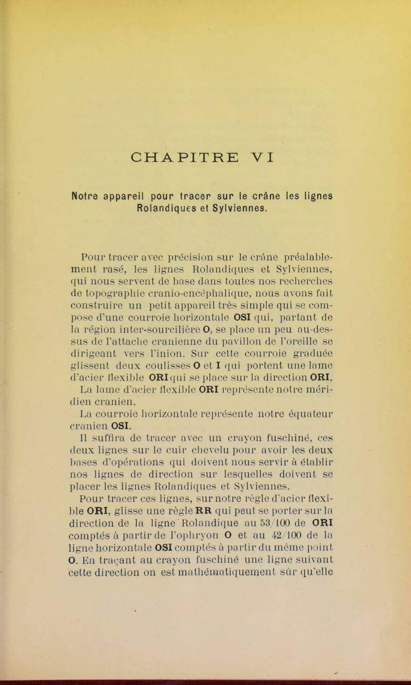 CHAPITRE VI Notre appareil pour tracer sur le crâne les lignes Rolandiques et Sylviennes. Pour tracer avec précision sur le crâne préalable- ment rasé, les lignes Rolandiques et Sylviennes, qui nous servent de base dans toutes nos recherches de topographie cranio-encéphalique, nous avons fait construire un petit appareil très simple qui se com- pose d'une courroie horizontale OSI qui, partant de la région inter-sourcilière O, se place un peu au-des- sus de rattache crânienne du pavillon de l'oreille se dirigeant vers l'inion. Sur cette courroie graduée glissent deux coulisses O et I qui portent une lame d'acier flexible ORIqui se place sur la direction ORI. La lame d'acier flexible ORI représente notre méri- dien crânien. La courroie horizontale représente notre équateur crânien OSI. Il suffira de tracer avec un crayon fuschiné, ces deux lignes sur le cuir chevelu pour avoir les deux bases d'opérations qui doivent nous servir à établir nos lignes de direction sur lesquelles doivent se placer les lignes Rolandiques et Sylviennes. Pour tracer ces lignes, sur notre règle d'acier flexi- ble ORI, glisse une règle RR qui peut se porter sur la direction de la ligne Rolandique au 53/100 de ORI comptés à partir de l'ophryon O et au 42 100 de lo ligne horizontale OSI comptés à partir du même point O. En traçant au crayon fuschiné une ligne suivant cette direction on est mathématiquement sur qu'elle