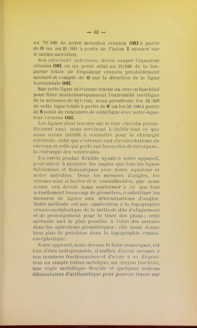 au 79100 de notre méridien crânien ORI à partir deO ou àu<2J 1Ô0 à partir de l'inion I mesuré sur le même méridien. Son extrémité inférieure devra couper héquateur crânien OSÇ en un point situé au 31/100 de la lon- gueur totale de L^équateur crânien préalahlemenî mesuré et compté de o sur la direction de la ligne horizontale OSI. Sur cette ligne sylvienne tracée au crayon fuschiné pour fixer mathématiquement l'extrémité rectiligne delà scissure de Sylvius, nous prendrons les 42, 100 de cette ligne totale à partir de S' ou les 58 100â partir de S point de rencontre de cette ligne avec notre équa- teur crânien OSI. Les lignes ainsi tracées sur le cuir chevelu préala- blement rasé, nous serviront à établir tout ce que nous avons intérêt à connaître [tour la chirurgie cérébrale, celle qui s'adresse aux circonvolutions du cerveau et celle qui porte sur lescavités decetorgane, la chirurgie des ventricules. Un cercle gradué flexible ajouté à notre appareil, P ut servir à mesurer les angles que t'ont les lignes Sylviennes et Rolandiques avec notre équateur et notre méridien. Dans les mesures d'angles, les erreurs sont si faciles et si considérables, que nous avons cru devoir nous conformer à ce que font actuellement beaucoup de géomètres, à substituer les mesures de lignes aux déterminations d'angles. Notre méthode est une application à la topographie cranio-encéphalique de la méthode dite d'alignement cl de prolongement pour le tracé des plans; celle méthode met le plus possible à l'abri des erreurs dans les opérations géométriques ; elle nous donne bien plus de précision dans la topographie cranio- encéphalique. Notre appareil,nous devons le l'aire remarquer, est loin d'être indispensable, il suffira d'avoir recours à nos nombres fractionnaires et d'avoir à sa disposi- tion un simple ruban métrique, un crayon fuschiné, une règle métallique flexible et quelques notions élémentaires d'arithmétique pour pouvoir tracer sur