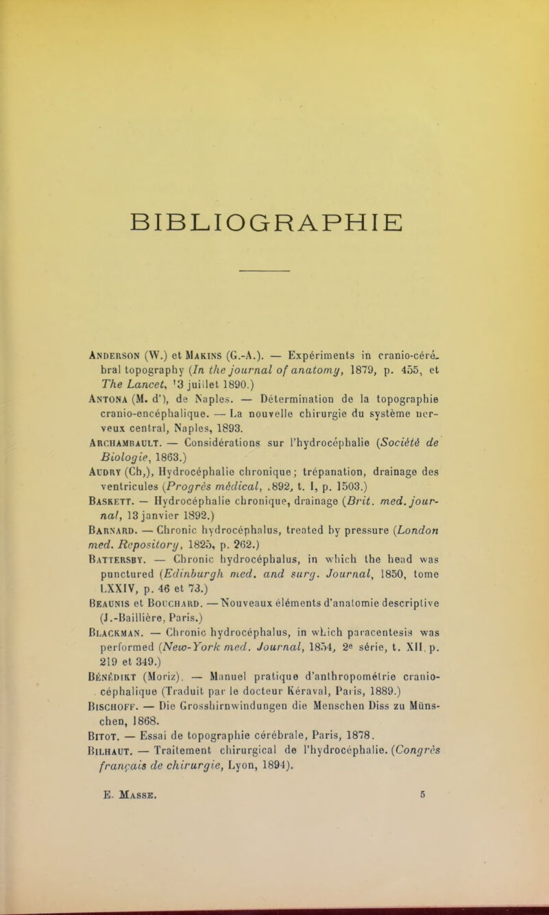 BIBLIOGRAPHIE Anderson (W.) et Marins (G.-A.). — Expériments in cranio-céré. bral topography (In the journal of anatomy, 1879, p. 455, et The Lancet, '3 juillet 1890.) Antona (M. d'), de Naples. — Détermination de la topographie cranio-encéphalique. — La nouvelle chirurgie du système ner- veux central, Naples, 1893. AncHAMBAULT. — Considérations sur l'hydrocéphalie (Société de Biologie, 1863.) Audry (Ch,), Hydrocéphalie chronique; trépanation, drainage des ventricules (Progrès médical, .892, t. 1, p. 1503.) Baskett. — Hydrocéphalie chronique, drainage (Drit. med. jour- nal, 13 janvier 1892.) Bàrnard. — Chronic hydrocéphalus, treated by pressure (London med. Reposilorg, 1825, p. 262.) Battersby. — Chronic hydrocéphalus, in winch the head was punctured (Edinburgh med. and surg. Journal, 1850, tome LXXIV, p. 46 et 73.) Beaunis et Bolchard. —Nouveaux éléments d'analomie descriptive (J.-Baillière; Paris,) Blackman. — Chronic hydrocéphalus, in which paracentesis was performed (New-York med. Journal, 18Ô4, 2e série, t. XII. p. 219 et 349.) Bénkdikt (Moriz). — Manuel pratique d'anthropométrie cranio- céphalique (Traduit par le docteur Kéraval, Paris, 1889.) Bischoff. — Die Grosshirnwindungen die Menschen Diss zu Miins- chen, 1868. Bitot. — Essai de topographie cérébrale, Paris, 1878. Bilhaut. — Traitement chirurgical de l'hydrocéphalie. (Congrès français de chirurgie, Lyon, 1894). E- Masse.