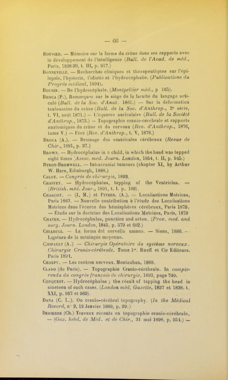 Bouvier. — Mémoire sur la forme du crâne dans ses rapports avec le développement de l'intelligence (Bull, de l'Acad. de mèd., Paris, 1838-89, t. III, p. 917.) Bhnneviu.e. — Recherches cliniques et thérapeutiques sur l'épi- lepsie, l'hysteric, l'idiotie et l'hydrocéphalie. (Publications du Progrès médical, 1894). Boisin. — De l'hydrocéphale. (Montpellier mèd., p 165). Broca (P.), Remarquas sur le siège de la faculté du langage arti- culé (Bull, delà Soc. d'Anat. 1801.) — Sur la déformation toulousaine du crâne (Bull, de la Soc. d'Antkrop., 2e série, t. VI, août 1871.) — l/équerre auriculaire (Bull, de la Société d'Antkrop., 1873.) — Topographie cranio-céréhrale et rapports anatomiques du crâne et du cerveau (Reo. d'Antkrop., 1876, tome V.) — Féré (Reo. d'Antkrop., t. V, 1876.) Broca (A.). — Drainage des ventricules cérébraux (Revue de Chir., 1891, p. 37.) Brown. — Hvdrocéphalus in a child, in which thehoad was tapped eight times Assoc. mcd. Journ. London, 1854, t. II, p. 945.) Byron-Bromwei.l. — Intracranial tumours (chapter XI, by Arthur W. Hare, Edinburgh, 1888.) Calot. — Congres de ck'vurgie, 1893. CjHAFFKY. — Hydrocéphalus, tapping of the Ventricles. — (Brïlisk. mèd. Jour., 1891, t. 1. p. 102). CiiArtCor. — (J. M.) et Titres. (A.). — Localisations Motrices, Paris 1883. — Nouvelle contribution à l'étude des Localisations Motrices dans l'écorce des hémisphèies cérébraux, Paris 1879. — Etude sur la doctrine des Localisations Motrices, Paris, 1879 Chater.— Hydrocéphalus, punction andséton. (Prov. mcd. and surg. Journ. London, 1845, p. 579 et 602.) Chiarugi. — La forma dcl cervello umano. — Siena, 1886. - Ligature de la méningée moyenne. Chii'ault (A.) — Ckirurgie Opératoire du système nerveux. Ckiruryie Cranio-cèrèbrale. Tome 1er. Ruefî et Cie Editeurs. Paiis 189L Ciiarpy. — Les centres nerveux. Montauban, 1889. Clado (de Paris). — Topographie Cranio-cérébrale. In compte- rendu du congres français de ckirurgie, 1893, page 740. Conuuest. — Hydrocéphalus ; the résuit of tapping the bead in nineteen of such cases. (London mèd. Gazette, 1837 et 1838. t. XXI, p. 967 et 969). Dana (C. L.). On cranio-cérébral topography. (In the Médical Record, n- 2, 12 Janvier 1889, p. 29.) Deuierre (Ch.) Travaux récents en topographie cranio-cérébrale.