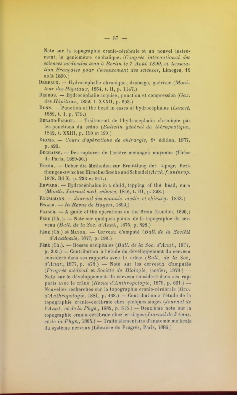 — 07 - Note sur la topographie cranio-cérébrale et un nouvel instru- ment, le goniomètre céphalique. (Congrès international des sciences médicales tenu à Berlin le 7 Août 1890, et Associa- tion Française pour l'avancement des sciences, Limoges, 12 août 1890.) Demeaux. — Hydrocéphalie chronique; drainage, guérison (Moni- teur des Hôpitaux, 1851, t. II, p. 1147.) Debrou. — Hydrocéphalie acquise ; ponction et compression (Gaz. des Hôpitaux, 1859, t. XXXII, p. 602.) Dunn. — Punction of the head in cases of hydrocéphalus (Lancct, 1882, t. I, p. 779.) Durand-Fardel. — Traitement de l'hydrocéphalie chronique par les ponctions du crâne (Bulletin général de thérapeutique, 1812, t. XXIII, p. 190 et 199.) Dionis. — Cours d'opérations de chirurgie, 8- édition, 1877, p. 423. Duchaine. — Des ruptures de l'artère méningée moyenne (Thèse de Paris, 1889-90.) Ecker. — Uebor die Methoden zur Ermittlung der topogr. Bezi- chungen-zwischen Hirnoberflœche und Schœdel (Arch. f. anthrop. 1878, Bd X, p. 233 et 241.) Edward. — Hydrocéphalus in a child, tapping of the head, cure (Month. Journal med. science, 1816, t. III, p. 398.) Engelmann. - Journal des connais, mèdic. et chirurg., 1843.) Ewald. — In Reoue de Hayem, 1893,) Fraser. — A guide of tho opérations on the Brain (London, 1890.) Féré (Ch.). — Note sur quelques points de la topographie du cer- veau (Bull, de la Soc. d'Anat., 1875, p. 828.) Féré (Ch.) et Mayor. — Cerveau d'amputé (Bull, de la Société d'Anatomie, 1877, p. 190.) Féré (Ch.). — Bosses occipitales (Bull, de la Soc. d'Anat., 1877, p. 2'.)5.) — Contribution à l'étude du développement du cerveau considéré dans ses rapports avec le crâne (Bull, de la Soc. d'Anat., 1877, p. 478.) — Note sur les cerveaux d'amputés (Progrès médical et Société de Biologie, janvier, 1878.) — Note sur le développement du cerveau considéré dans ses rap- ports avec le crâne (Reoue d'Anthropologie. 1879, p. 661.) — Nouvelles recherches sur la topographie cranio-cérébrale (Rcv. d'Anthropologie, 1881, p. 468.) —Contribution à l'étude de la topographie cranio-cérébrale chez quelques singes (Journal de l'Anat. et de la Phys., 1882, p. 515 ) — Deuxième note sur la topographie cranio-cérébrale chez les singes (Journal de l'Anat. et de la Phys., 1885.) — Traité élémentaire d'anatomie médicale