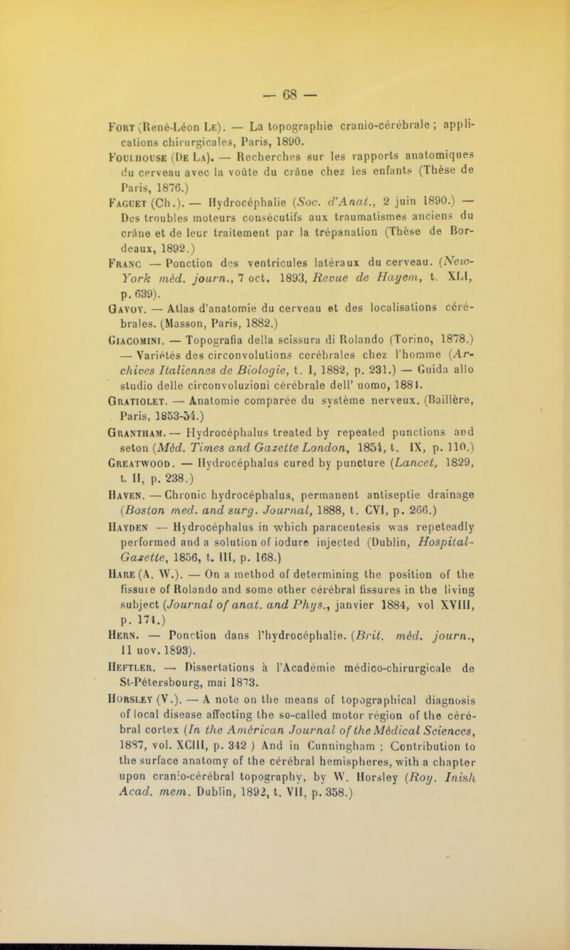 Fort (René-Léon Le). — La topographie cranio-cérébrale ; appli- cations chirurgicales, Paris, 18(J0. Foui iiol'SE (De La). — Recherches sur les rapports anatomiques du cerveau avec la voûte du ciàne chez les enfants (Thèse de Paris, 1876.) Fagl'et (Ch.). — Hydrocéphalie (Soc. d'Anat., 2 juin 1890.) — Des troubles moteurs consécutifs aux traumatismes anciens du crâne et de leur traitement par la trépanation (Thèse de Ror- deaux, 1892.) Franc — Ponction dos ventricules latéraux du cerveau. (Neio- York mèd. journ., 7 oct. 1893, Revue de Hayeni, t. XLl, p. 639). Gavoy. — Atlas d'anatomie du cerveau et des localisations céré- brales. (Masson, Paris, 1882.) Giacomini. — Topografia délia scissura di Rolando (Torino, 1878.) — Variétés des circonvolutions cérébrales chez l'homme (Ar- chives Italiennes de Biologie, t. I, 1882, p. 231.) — Guida allo studio délie circonvoluzioni cérébrale delP uomo, 1881. Oratiolet. — Ànatomie comparée du système nerveux. (Baillèro, Paris, 1853-54.) Grantham.— Hydrocéphalus treated by repealed punctions and seton (Mèd. Times and Gazette London, 185i, t. IX, p. 110.) Greatwood. — Hydrocéphalus cured by puncture (Lancet, 1829, t. », p. 238.) Haven.—Chronic hydrocéphalus, permanent antiseptie drainage (Boston med. andsurg. Journal, 1888, t. CYI, p. 266.) IIayden — Hydrocéphalus in which paracentesis was repeteadly performod and a solution of iodure injected (Dublin, Hospital- Gazette, 1856, t. lit, p. 168.) Hare(A. W.). — On a method of determining the position of the fissure of Rolando and some other cérébral fissures in the living subject (Journal of anat. and Phys., janvier 1884, vol XVIII, p. 174.) Hern. — Ponction dans l'hydrocéphalie. (Brit. mèd. journ., 11 uov. 1893). Hefti.er. - Dissertations à l'Académie médico-chirurgicale de St-Pétersbourg, mai 18?3. Horsi.ey (V.). — A note on the means of topographical diagnosis of local disease affecting the so-called motor région of the céré- bral cortex (In the Amèrican Journal of the Médical Sciences, 18S7, vol. XCIll, p. 342 ) And in Cunningham ; Contribution to the surface anatomy of the cérébral hémisphères, with a chapter upon cranlo-cérébral topography, by W. Horsley (Roy. Inish Acad. mcm. Dublin, 1892, t. VII, p. 358.)