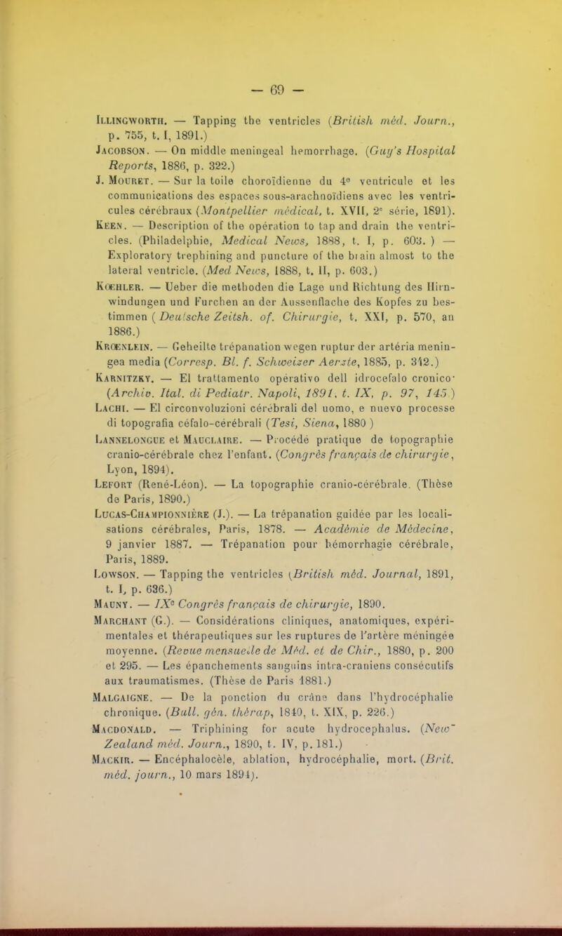 Illingwortii. — Tapping the ventricles (British mèd, Journ., p. 755, t. I, 1891.) Jacobson. — On middle meningeal hemorrhage. (Gurj's Hospilal Reports, 1886, p. 322.) J. Mouret. — Sur la toile choroïdienne du 4e ventricule et les communications des espaces sous-arachnoïdiens avec les ventri- cules cérébraux (Montpellier médical, t. XVII, 2e série, 1891). Keen. — Description of the opération to tap and drain the ventri- cles. (Philadelphie, Médical News, 1888, t. I, p. 603. ) — Exploratory trepbining and puncture of the biain almost to the latéral ventricle. (Med News, 1888, t. II, p. 603.) Kcehler. — Ueber die methoden die Lage und Richtung des Hirn- windungen und Furchen an der Aussenflache des Kopfes zu bes- timmen ( Dca'sche Zeitsh. of. Chirurgie, t. XXI, p. 570, an 1886.) Krûenlkin. — Geheillc trépanation wegen ruptur der artéria menin- gea média (Corresp. Bl. f. Schivcizer Aerzte, 1885, p. 312.) Karnitzky. — El tratlamento opérativo dell idrocefalo cronico- (Archio. Ital. di Pcdiatr. Napoli, 1891, t. IX, p. 97, 14.') ) Lachi. — El circonvoluzioni cérébrali del uomo, e nuevo processe di topografia céfalo-cérébrali (Tesi, Siena, 1880 ) Lannelongue et Mauclaire. — Procédé pratique de topographie cranio-cérébrale chez l'enfant. (Congrès français de chirurgie, Lyon, 1894). Lefort (René-Léon). — La topographie cranio-cérébrale. (Thèse de Paris, 1890.) Lucas-Championnikre (J.). — La trépanation guidée par les locali- sations cérébrales, Paris, 1878. — Académie de Médecine, 9 janvier 1887. — Trépanation pour hémorrhagie cérébrale, Paris, 1889. Lowson. — Tapping the ventricles [British mèd. Journal, 1891, t. L p. 636.) Mauny. — IX0 Congres français de chirurgie, 1890. Marchant (G.). — Considérations cliniques, anatomiques, expéri- mentales et thérapeutiques sur les ruptures de l'artère méningée moyenne. (Reçue mensuede de Mèd. et de Chir., 1880, p. 200 et 295. — Les épanchements sanguins intra-craniens consécutifs aux traumatismes. (Thèse de Paris 1881.) Malgaigne. — De la ponction du crâne dans l'hydrocéphalie chronique. (Bull. gôn. thèrap, 1840, t. XIX, p. 226.) Macdonald. — Triphining for acuto hydrocephalus. (Neio~ Zealand mèd. Journ., 1890, t. IV, p. 181.) Magkir. — Encéphalocèle, ablation, hydrocéphalie, mort. (Brit. mèd. journ., 10 mars 1891).