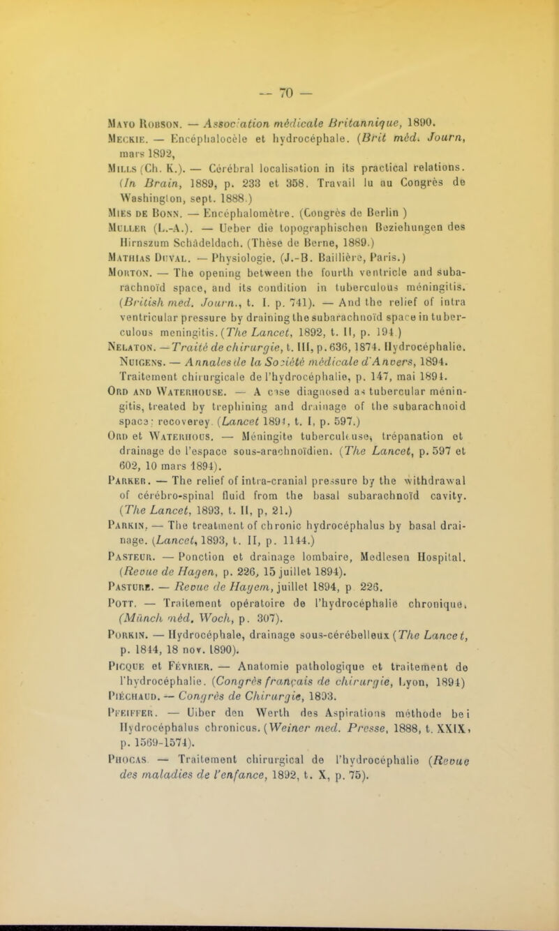 Mayo Kobson. — Assocation médicale Britannique, 1890. Hbckie. — Kncéphalocèle et hydrocéphale. (Brit mèd. Journ, mars 1892, HlLLS (Ch. K.). — Cérébral localisntion in its practical relations. (In Brain, 1889, p. 233 et 358. Travail lu au Congrès de Washinglon, sept. 1888.) Mies de Bonn. — Encéphalomètre. (Congrès de Berlin ) Miller (L.-A.). — Ueber die topographischeu Beziehungen des Hirnszum Schàdeldach. (Thèse de Berne, 1889.) MATH!AS Di:val. — Physiologie. (J.-B. Baillière, Paris.) Mouton. — The opening between the fourlh venlricle and suba- rachnoïd spaco, and its condition in tuberculous méningitis. (British med. Journ., t. I. p. 741). — And the relief of intra ventricular pressure by draining the subarachnoïd space in tuber- culous méningitis. (The Lancet, 1892, t. Il, p. 194 ) Nelaton. —Traité de chirurgie, t. III, p. 636, 1874. Hydrocéphalie. NuiGENs. — Annalesde la Société médicale d'Anvers, 1894. Traitement chirurgicale de l'hydrocéphalie, p. 147, mai 1891. Oro and Waterhouse. — A cise diagnosed as tubercular ménin- gitis, treated by trephining and drainage of the subarachnoid spaca: rocoverey (Lancet 1894, t. I, p. 597.) Oui) et Waterhous. — Méningite tubercult use* trépanation et drainage de l'espace sous-arachnoïdien. (The Lancet, p. 597 et 602, 10 mars 1894). Parker. — The relief of intra-cranial pressure by the withdrawal of cérébro-spinal fluid from the basai subarachnoïd cavity. (The Lancet, 1893. t. Il, p, 21.) Parkin.. — Tbe treatment of chronic hydrocéphalus by basai drai- nage. (Lancet, 1893, t. II, p. 1144.) Pasteur. — Ponction et drainage lombaire, Medlesen Hospilal. (Revue de Hagen, p. 226, 15 juillet 1894). Pasture. — Reçue de Haycm, juillet 1894, p 226. Pott. — Traitement opératoire de l'hydrocéphalie chronique. (Miinch méd. Woch, p. 307). Porkin. — Hydrocéphale, drainage sous-cérébelleux (The Lancet, p. 1844, 18 noY. 1890). Picque et Février. — Anatomie pathologique et traitement do l'hydrocéphalie. (Congres français de chirurgie, Cyon, 1894) Piéchaud. — Congres de Chirurgie, 1893. Pi'Eliter . — Uiber den Werlh des Aspirations méthode be i Hydrocéphalus chronicus. (Weiner med. Presse, 1888, t. XXlXi p. 1569-1574). PfiOCAS — Traitement chirurgical de l'hydrocéphalie (Revue des maladies de l'enfance, 1892, t. X, p. 75).