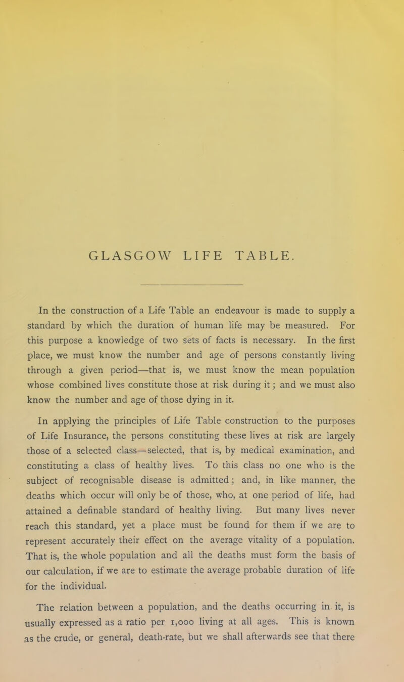 GLASGOW LIFE TABLE. In the construction of a Life Table an endeavour is made to supply a standard by which the duration of human life may be measured. For this purpose a knowledge of two sets of facts is necessary. In the first place, we must know the number and age of persons constantly living through a given period—that is, we must know the mean population whose combined lives constitute those at risk during it; and we must also know the number and age of those dying in it. In applying the principles of Life Table construction to the purposes of Life Insurance, the persons constituting these lives at risk are largely those of a selected class—selected, that is, by medical examination, and constituting a class of healthy lives. To this class no one who is the subject of recognisable disease is admitted; and, in like manner, the deaths which occur will only be of those, who, at one period of life, had attained a definable standard of healthy living. But many lives never reach this standard, yet a place must be found for them if we are to represent accurately their effect on the average vitality of a population. That is, the whole population and all the deaths must form the basis of our calculation, if we are to estimate the average probable duration of life for the individual. The relation between a population, and the deaths occurring in it, is usually expressed as a ratio per 1,000 living at all ages. This is known as the crude, or general, death-rate, but we shall afterwards see that there