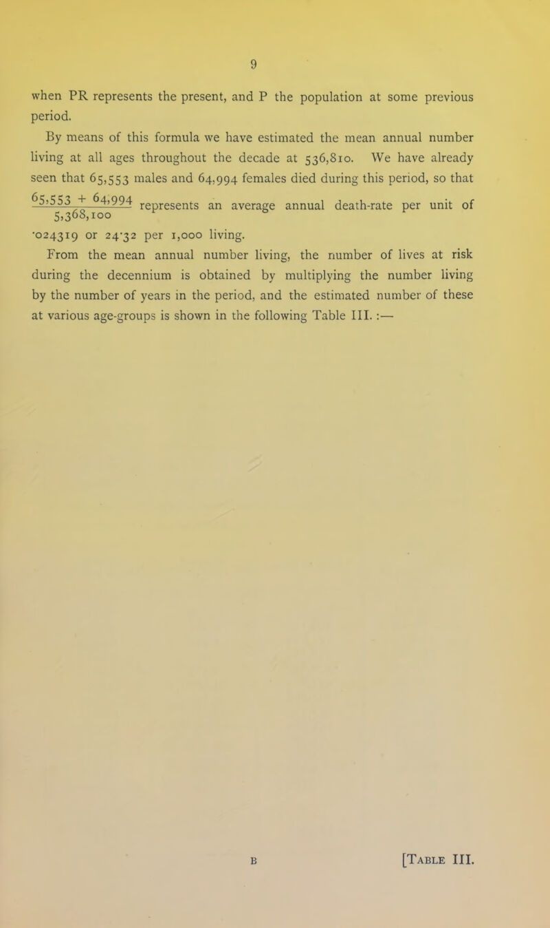 when PR represents the present, and P the population at some previous period. By means of this formula we have estimated the mean annual number living at all ages throughout the decade at 536,810. We have already seen that 65,553 males and 64,994 females died during this period, so that 65,553 + 64,994 represents an average annual death-rate per unit of 5,368,100 •024319 or 24^32 per 1,000 living. From the mean annual number living, the number of lives at risk during the decennium is obtained by multiplying the number living by the number of years in the period, and the estimated number of these at various age-groups is shown in the following Table III.:—