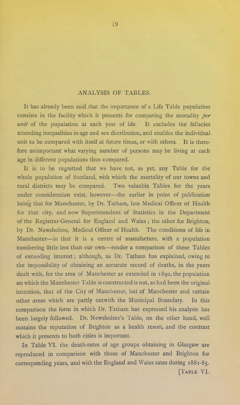 ANALYSIS OF TABLES. It has already been said that the importance of a Life Table population consists in the facility which it presents for comparing the mortality per unit of the population at each year of life. It excludes the fallacies attending inequalities in age and sex distribution, and enables the individual unit to be compared with itself at future times, or with others. It is there- fore unimportant what varying number of persons may be living at each age in different populations thus compared. It is to be regretted that we have not, as yet, any Table for the whole population of Scotland, with which the mortality of our towns and rural districts may be compared. Two valuable Tables for the years under consideration exist, however—the earlier in point of publication being that for Manchester, by Dr. Tatham, late Medical Officer of Health for that city, and now Superintendent of Statistics in the Department of the Registrar-General for England and Wales; the other for Brighton, by Dr. Newsholme, Medical Officer of Health. The conditions of life in Manchester—in that it is a centre of manufacture, with a population numbering little less than our own—render a comparison of these Tables of exceeding interest; although, as Dr. Tatham has explained, owing to the impossibility of obtaining an accurate record of deaths, in the years dealt with, for the area of Manchester as extended in 1890, the population on which the Manchester Table is constructed is not, as had been the original intention, that of the City of Manchester, but of Manchester and certain other areas which are partly outwith the Municipal Boundary. In this comparison the form in which Dr. Tatham has expressed his analysis has been largely followed. Dr. Newsholme’s Table, on the other hand, well sustains the reputation of Brighton as a health resort, and the contrast which it presents to both cities is important. In Table VI. the death-rates of age groups obtaining in Glasgow are reproduced in comparison with those of Manchester and Brighton for corresponding years, and with the England and Wales rates during 1881-85.