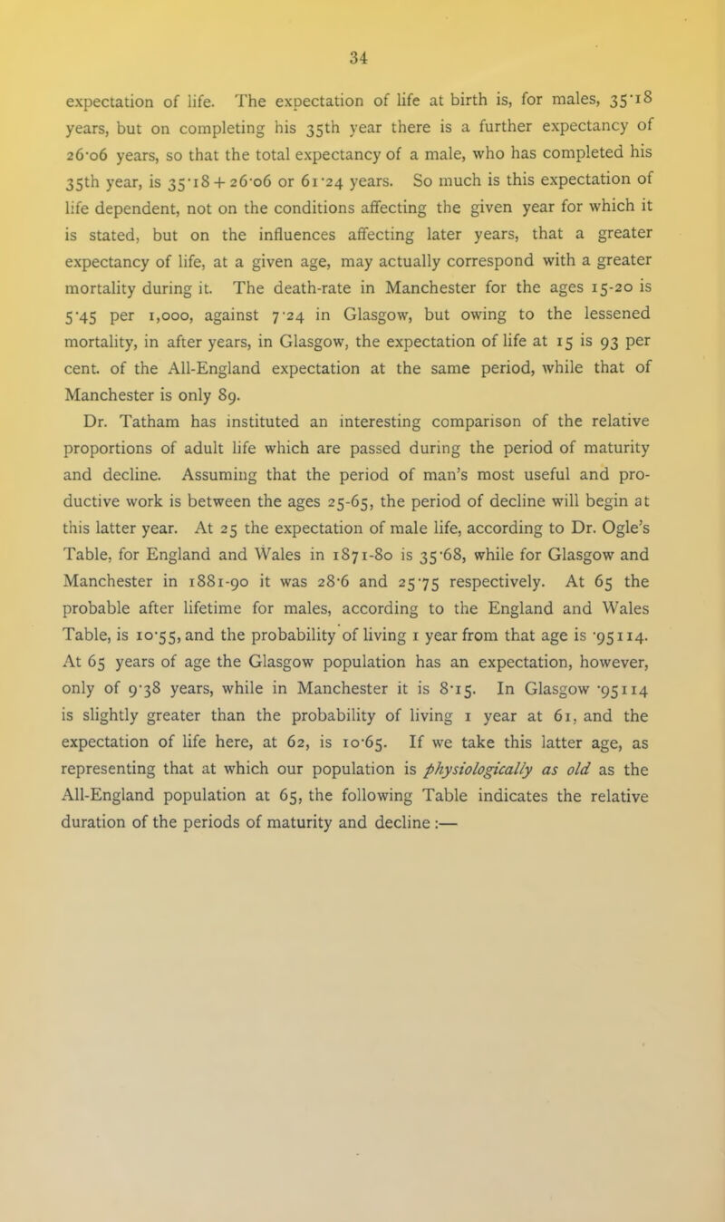 expectation of life. The expectation of life at birth is, for males, 35-IS years, but on completing his 35th year there is a further expectancy of 26-06 years, so that the total expectancy of a male, who has completed his 35th year, is 35-18 + 26-06 or 61-24 years. So much is this expectation of life dependent, not on the conditions affecting the given year for which it is stated, but on the influences affecting later years, that a greater expectancy of life, at a given age, may actually correspond with a greater mortality during it. The death-rate in Manchester for the ages 15-20 is 5 *45 per 1,000, against 7'24 in Glasgow, but owing to the lessened mortality, in after years, in Glasgow, the expectation of life at 15 is 93 per cent, of the All-England expectation at the same period, while that of Manchester is only 89. Dr. Tatham has instituted an interesting comparison of the relative proportions of adult life which are passed during the period of maturity and decline. Assuming that the period of man’s most useful and pro- ductive work is between the ages 25-65, the period of decline will begin at this latter year. At 25 the expectation of male life, according to Dr. Ogle’s Table, for England and Wales in 1871-80 is 35'68, while for Glasgow and Manchester in 1881-90 it was 28'6 and 2575 respectively. At 65 the probable after lifetime for males, according to the England and Wales Table, is 10-55, and the probability of living 1 year from that age is -95114. At 65 years of age the Glasgow population has an expectation, however, only of 9-38 years, while in Manchester it is 8-15. In Glasgow '95114 is slightly greater than the probability of living 1 year at 61, and the expectation of life here, at 62, is 10-65. If we take this latter age, as representing that at which our population is physiologically as old as the All-England population at 65, the following Table indicates the relative duration of the periods of maturity and decline :—