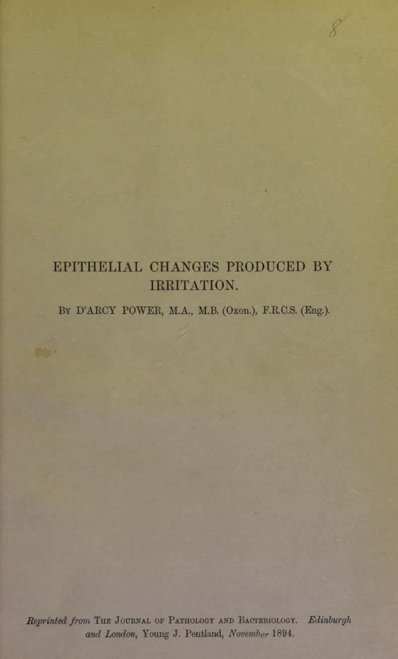 EPITHELIAL CHANGES PRODUCED BY IRRITATION. By D'AECY POWEK, M.A., M.B. (Oxon.), F.K.C.S. (Eng.). Reprinted from The Journal of Pathology and Bacteriology. Edinburgh and London, Young J. Pentland, November 1894.