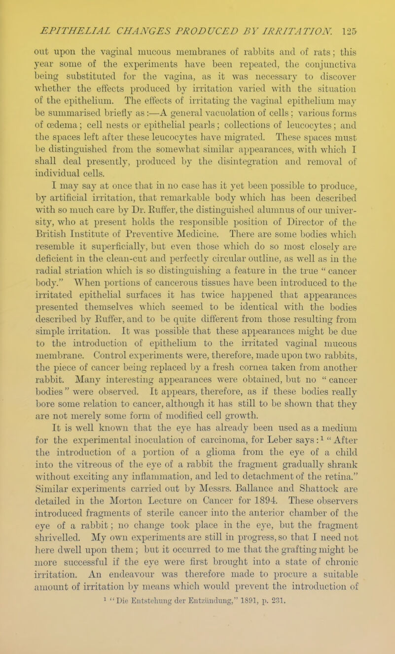 out upon the vaginal mucous membranes of rabbits and of rats: this year some of the experiments have been repeated, the conjunctiva being substituted for the vagina, as it was necessary to discover whether the effects produced by irritation varied with the situation of the epithelium. The effects of irritating the vaginal epithelium may be summarised briefly as :—A general vacuolation of cells ; various forms of oedema ; cell nests or epithelial pearls ; collections of leucocytes ; and the spaces left after these leucocytes have migrated. These spaces must be distinguished from the somewhat similar appearances, with which I shall deal presently, produced by the disintegration and removal of individual cells. I may say at once that in no case has it yet been possible to produce, by artificial irritation, that remarkable body which has been described with so much care by Dr. Buffer, the distinguished alumnus of our univer- sity, who at present holds the responsible position of Director of the British Institute of Preventive Medicine. There are some bodies which resemble it superficially, but even those which do so most closely are deficient in the clean-cut and perfectly circular outline, as well as in the radial striation which is so distinguishing a feature in the true  cancer body. When portions of cancerous tissues have been introduced to the irritated epithelial surfaces it has twice happened that appearances presented themselves which seemed to be identical with the bodies described by Buffer, and to be quite different from those resulting from simple irritation. It was possible that these appearances might be due to the introduction of epithelium to the irritated vaginal mucous membrane. Control experiments were, therefore, made upon two rabbits, the piece of cancer being replaced by a fresh cornea taken from another rabbit. Many interesting appearances were obtained, but no  cancer bodies  were observed. It appears, therefore, as if these bodies really bore some relation to cancer, although it has still to be shown that they are not merely some form of modified cell growth. It is well known that the eye has already been used as a medium for the experimental inoculation of carcinoma, for Leber says :1  After the introduction of a portion of a glioma from the eye of a child into the vitreous of the eye of a rabbit the fragment gradually shrank without exciting any inflammation, and led to detachment of the retina. Similar experiments carried out by Messrs. Ballance and Shattock are detailed in the Morton Lecture on Cancer for 1894. These observers introduced fragments of sterile cancer into the anterior chamber of the eye of a rabbit; no change took place in the eye, but the fragment shrivelled. My own experiments are still in progress, so that I need not here dwell upon them; but it occurred to me that the grafting might be more successful if the eye were first brought into a state of chronic irritation. An endeavour was therefore made to procure a suitable amount of irritation by means which would prevent the introduction of 1 Die Entstcluing der Entzuiidnng, 1891, p. 231,