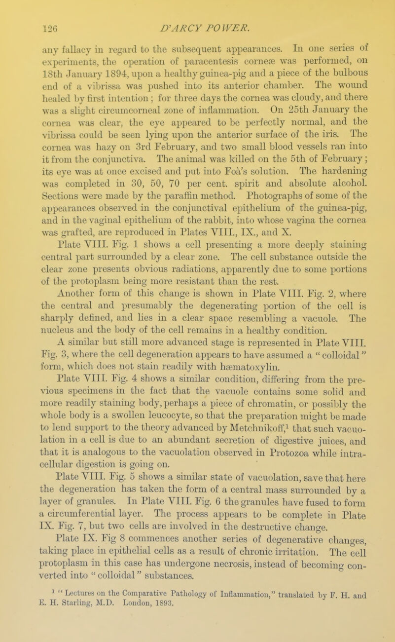 any fallacy in regard to the subsequent appearances. In one series of experiments, the operation of paracentesis cornece was performed, on 18th January 1894, upon a healthy guinea-pig and a piece of the bulbous end of a vibrissa was pushed into its anterior chamber. The wound healed by first intention ; for three days the cornea was cloudy, and there was a slight circunicorneal zone of inflammation. On 25th January the cornea was clear, the eye appeared to be perfectly normal, and the vibrissa could be seen lying upon the anterior surface of the iris. The cornea was hazy on 3rd February, and two small blood vessels ran into it from the conjunctiva. The animal was killed on the 5th of February ; its eye was at once excised and put into Foa's solution. The hardening was completed in 30, 50, 70 per cent, spirit and absolute alcohol. Sections were made by the paraffin method. Photographs of some of the appearances observed in the conjunctival epithelium of the guinea-pig, and in the vaginal epithelium of the rabbit, into whose vagina the cornea was grafted, are reproduced in Plates VIII., IX., and X. Plate VIII. Fig. 1 shows a cell presenting a more deeply staining central part surrounded by a clear zone. The cell substance outside the clear zone presents obvious radiations, apparently due to some portions of the protoplasm being more resistant than the rest. Another form of this change is shown in Plate VIII. Fig. 2, where the central and presumably the degenerating portion of the cell is sharply defined, and lies in a clear space resembling a vacuole. The nucleus and the body of the cell remains in a healthy condition. A similar but still more advanced stage is represented in Plate VIII. Fig. 3, where the cell degeneration appears to have assumed a  colloidal form, which does not stain readily with hematoxylin. Plate VIII. Fig. 4 shows a similar condition, differing from the pre- vious specimens in the fact that the vacuole contains some solid and more readily staining body, perhaps a piece of chromatin, or possibly the whole body is a swollen leucocyte, so that the preparation might be made to lend support to the theory advanced by Metchnikoff,1 that such vacuo- lation in a cell is due to an abundant secretion of digestive juices, and t hat it is analogous to the vacuolation observed in Protozoa while intra- cellular digestion is going on. Plate VIII. Fig. 5 shows a similar state of vacuolation, save that here the degeneration has taken the form of a central mass surrounded by a layer of granules. In Plate VIII. Fig. 6 the granules have fused to form a circumferential layer. The process appears to be complete in Plate IX. Fig. 7, but two cells are involved in the destructive change. Plate IX. Fig 8 commences another series of degenerative changes, taking place in epithelial cells as a result of chronic irritation. The cell protoplasm in this case has undergone necrosis, instead of becomino- con- verted into  colloidal substances. 1  Lectures on the Comparative Pathology of Inflammation, translated by F. H. and E. H. Starling, M.D. London, 1893.