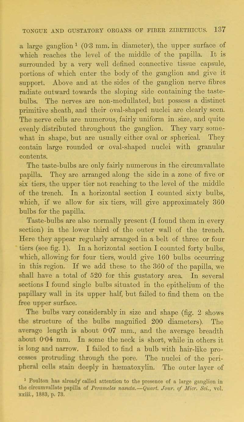 a large ganglion 1 (0-3 mm. in diameter), the upper surface of which reaches the level of the middle of the papilla. It is surrounded by a very well defined connective tissue capsule, portions of which enter the body of the ganglion and give it support. Above and at the sides of the ganglion nerve fibres radiate outward towards the sloping side containing the taste- bulbs. The nerves are non-medullated, but possess a distinct primitive sheath, and their oval-shaped nuclei are clearly seen. The nerve cells are numerous, fairly uniform in size, and quite evenly distributed throughout the ganglion. They vary some- what in shape, but are usually either oval or spherical. They contain large rounded or oval-shaped nuclei with granular contents. The taste-bulbs are only fairly numerous in the circumvallate papilla. They are arranged along the side in a zone of five or six tiers, the upper tier not reaching to the level of the middle of the trench. In a horizontal section I counted sixty bulbs, which, if we allow for six tiers, will give approximately 360 bulbs for the papilla. Taste-bulbs are also normally present (I found them in every section) in the lower third of the outer wall of the trench. Here they appear regularly arranged in a belt of three or four tiers (see fig. 1). In a horizontal section I counted forty bulbs, which, allowing for four tiers, would give 160 bulbs occurring in this region. If we add these to the 360 of the papilla, we shall have a total of 520 for this gustatory area. In several sections I found single bulbs situated in the epithelium of the papillary wall in its upper half, but failed to find them on the free upper surface. The bulbs vary considerably in size and shape (fig. 2 shows the structure of the bulbs magnified 200 diameters). The average length is about 0'07 mm., and the average breadth about 004 mm. In some the neck is short, while in others it is long and narrow. I failed to find a bulb with hair-like pro- cesses protruding through the pore. The nuclei of the peri- pheral cells stain deeply in hsematoxylin. The outer layer of 1 Poulton has already called attention to the presonco of a largo ganglion in the circumvallate papilla of Peramclea nasuta.—Quart. Jour, of Micr. Sci., vol. xxiii., 1883, p. 73.