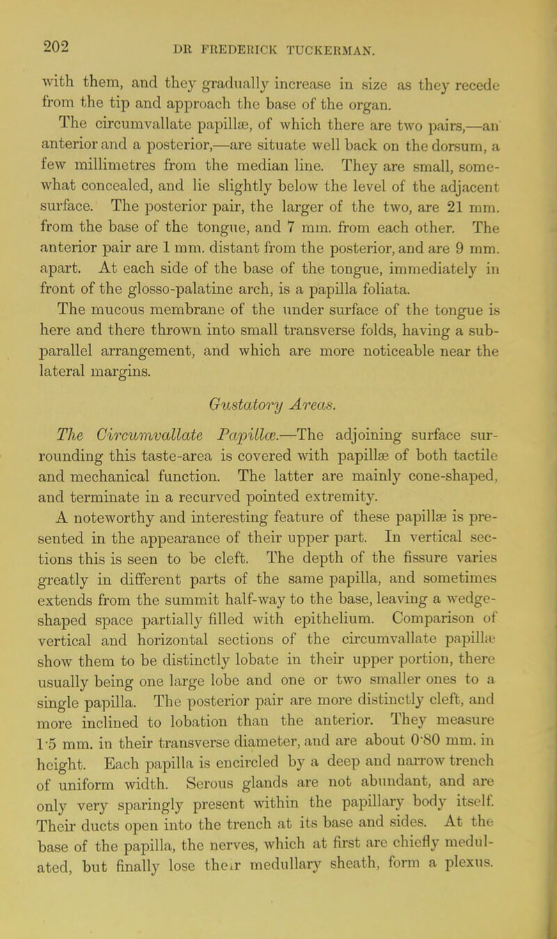 with them, and they gradually increase in size as they recede from the tip and approach the base of the organ. The circumvallate papillae, of which there are two pairs,—an anterior and a posterior,—are situate well back on the dorsum, a few millimetres from the median line. They are small, some- what concealed, and lie slightly below the level of the adjacent surface. The posterior pair, the larger of the two, are 21 mm. from the base of the tongue, and 7 mm. from each other. The anterior pair are 1 mm. distant from the posterior, and are 9 mm. apart. At each side of the base of the tongue, immediately in ft'ont of the glosso-palatine arch, is a papilla foliata. The mucous membrane of the under surface of the tongue is here and there thrown into small transverse folds, having a sub- parallel arrangement, and which are more noticeable near the lateral margins. Gustatory Areas. The Circumvallate Papilla?.—The adjoining surface sur- rounding this taste-area is covered with papillae of both tactile and mechanical function. The latter are mainly cone-shaped, and terminate in a recurved pointed extremity. A noteworthy and interesting feature of these papillae is pre- sented in the appearance of their upper part. In vertical sec- tions this is seen to be cleft. The depth of the fissure varies greatly in different parts of the same papilla, and sometimes extends from the summit half-way to the base, leaving a wedge- shaped space partially filled with epithelium. Comparison of vertical and horizontal sections of the circumvallate papilla- show them to be distinctly lobate in their upper portion, there usually being one large lobe and one or two smaller ones to a single papilla. The posterior pair are more distinctly cleft, and more inclined to lobation than the anterior. They measure 1-5 mm. in their transverse diameter, and are about 0-80 mm. in height. Each papilla is encircled by a deep and narrow trench of uniform width. Serous glands are not abundant, and are only very sparingly present within the papillary body itself. Their ducts open into the trench at its base and sides. At the base of the papilla, the nerves, which at first are chiefly medi- ated, but finally lose the.r medullary sheath, form a plexus.