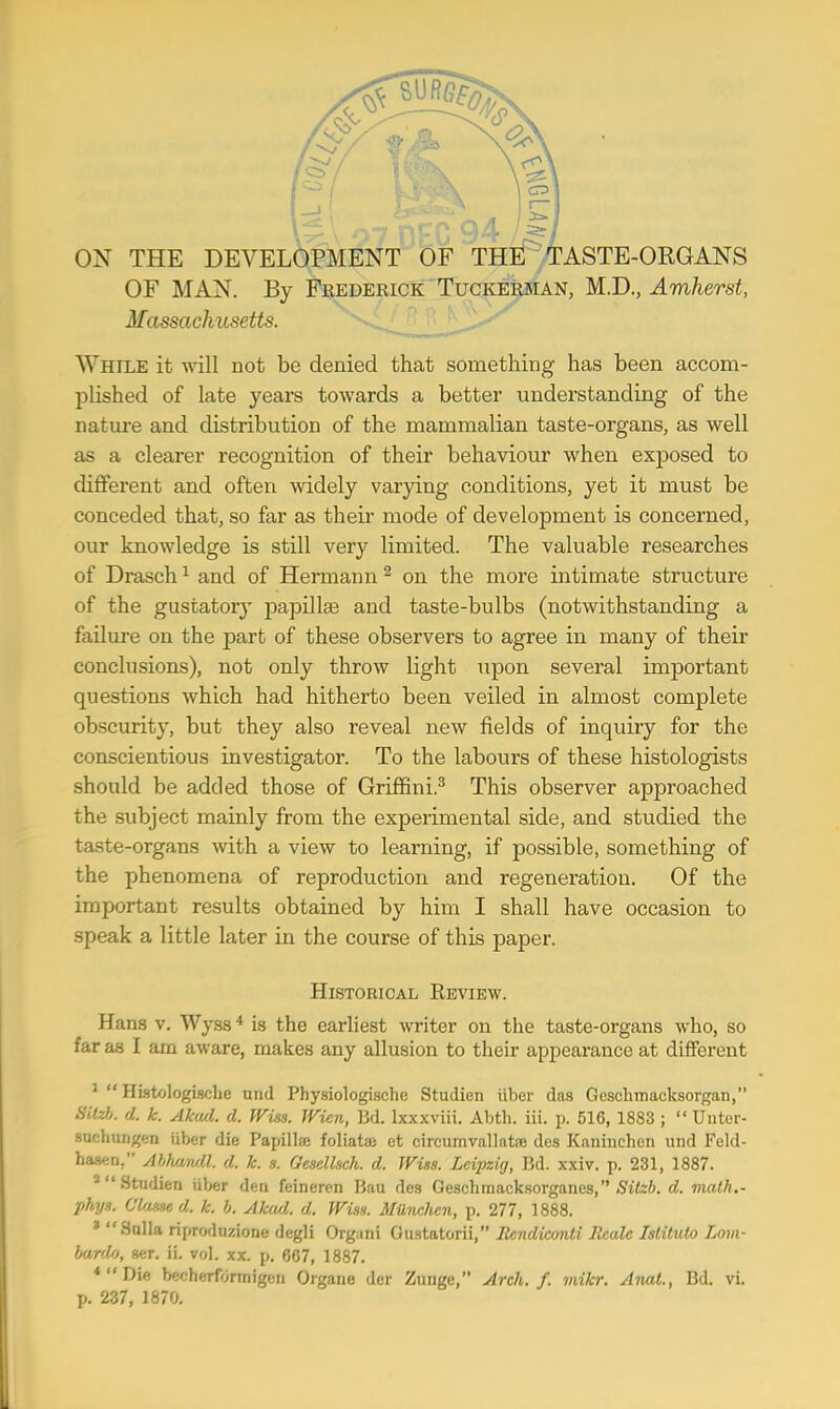 C73 1 ON THE DEVELOPMENT OF THE TASTE-ORGANS OF MAN. By Frederick Tuckerman, M.D., Amherst, Massachusetts. While it will not be denied that something has been accom- plished of late years towards a better understanding of the nature and distribution of the mammalian taste-organs, as well as a clearer recognition of their behaviour when exposed to different and often widely varying conditions, yet it must be conceded that, so far as their mode of development is concerned, our knowledge is still very limited. The valuable researches of Drasch1 and of Hermann 2 on the more intimate structure of the gustatory papillae and taste-bulbs (notwithstanding a failure on the part of these observers to agree in many of their conclusions), not only throw light upon several important questions which had hitherto been veiled in almost complete obscurity, but they also reveal new fields of inquiry for the conscientious investigator. To the labours of these histologists should be added those of Griffini.3 This observer approached the subject mainly from the experimental side, and studied the taste-organs with a view to learning, if possible, something of the phenomena of reproduction and regeneration. Of the important results obtained by him I shall have occasion to speak a little later in the course of this paper. Historical Review. Hans v. Wyss4 is the earliest writer on the taste-organs who, so far as I am aware, makes any allusion to their appearance at different 1  Histologische und Physiologische Studien iiber das Geschnmcksorgan, «fefc d. k. Akud. d. Wits. Wien, Bd. lxxxviii. Abth. iii. p. 516, 1883 ;  Untor- suchungen iiber die Papilla: foliata: et eircumvallataj des Kaninehen und Feld- hasen. Abhandl. d. k. s. Oesellsch. d. Wiss. Leipzig, Bd. xxiv. p. 231, 1887. 2 Studien iiber den feineren Bau des Geschmacksorganes, Sitzb. d. math.- phys. Clause d. k. b. Akud. d. Wiss. MUnclien, p. 277, 1888. * Sulla riproduzione degli Organi Gustatorii, Rcndiconti Rcalc Islitulo Lom- bards, ser. ii. vol. xx. p. 867, 1887. * Die ber:herfortnigen Organe dor Zunge, Arch. f. mikr. Anal., Bd. vi. p. 237, 1870.