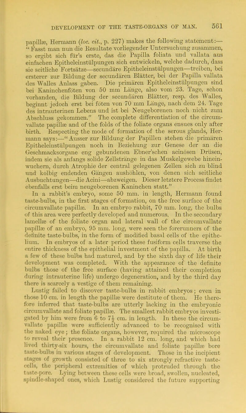 papillae, Hermann (loc. cit., p. 227) makes the following statement:—  Fasst man nun die Kesultate vorliegender Untersuchung zusammen, so ergibt sich fur's erste, das die Papilla foliata und vallata aus einfachen Epitheleinstiilpungen sich entwickeln, welche dadurch, dass sie seitliche Fortsatze—secundare Epitheleinstiilpungen—treiben, bei ersterer zur Bildung der secundaren Blatter, bei der Papilla vallata des Walles Anlass gaben. Die primaren Epitheleinstiilpungen sind bei Kaniuchenfoten von 50 mm Lange, also vom 23. Tage, schon vorhanden, die Bildung der secundaren Blatter, resp. des Walles, beginnt jedoch erst bei fbten von 70 mm Lange, nach dem 24. Tage des intrauterinen Lebens und ist bei Neugeborenen noch nicht zum Abschluss gekommen. The complete differentiation of the circum- vallate papillae and of the folds of the foliate organs ensues only after birth. Respecting the mode of formation of the serous glands, Her- mann says:— Ausser zur Bildung der Papillen stehen die primaren Epitheleinstiilpungen noch in Beziehung zur Genese der an die (reschmacksorgane eng gebunclenen Ebner'schen acinbsen Driisen, indem sie als anfangs solide Zellstrange in das Muskelgewebe hinein- wuchern, durch Atrophie der central gelegenen Zellen sich zu blind und kolbig endenden Gangen aushbhlen, von denen sich seitliche Ausbuchtungen—die Acini—abzweigen. Dieser letztere Process findet ebenfalls erst beim neugeborenen Kaninchen statt. In a rabbit's embryo, some 50 mm. in length, Hermann found taste-bulbs, in the first stages of formation, on the free surface of the circumvallate papilla?. In an embryo rabbit, 70 mm. long, the bulbs of this area were perfectly developed and numerous. In the secondary lamellae of the foliate organ and lateral wall of the circumvallate papillae of an embryo, 95 mm. long, were seen the forerunners of the definite taste-bulbs, in the form of modified basal cells of the epithe- lium. In embryos of a later period these fusiform cells traverse the entire thickness of the epithelial investment of the papilla. At birth a few of these bulbs had matured, and by the sixth day of life their development was completed. With the appearance of the definite bulbs those of the free surface (having attained their completion during intrauterine life) undergo degeneration, and by the third day there is scarcely a vestige of them remaining. Lustig failed to discover taste-bulbs in rabbit embryos; even in those 10 cm. in length the papilla? were destitute of them. He there- fore inferred that taste-bulbs are utterly lacking in the embryonic circumvallate and foliate papillae. The smallest rabbit embryos investi- gated by him were from 6 to 1\ cm. in length. In these the circum- vallate papilla; were sufficiently advanced to be recognised with the naked eye; the foliate organs, however, required the microscope to reveal their presence. In a rabbit 12 cm. long, and which had lived thirty-six hours, the circumvallate and foliate papillae bore taste-bulbs in various stages of development. Those in the incipient stages of growth consisted of three to six strongly refractive taste- cells, the peripheral extremities of which protruded through the tiste-pore. Lying between these cells were broad, swollen, nucleated, spindle-Shaped ones, which Lustig considered the future supporting