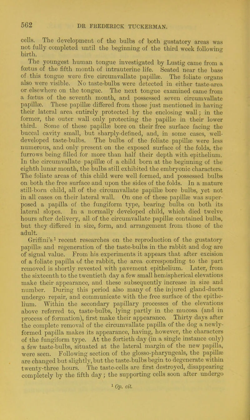 5G2 cells. The development of the bulbs of both gustatory areas was not fully completed until the beginning of the third week following birth. The youngest human tongue investigated by Lustig came from a foetus of the fifth month of intrauterine life. Seated near the base of this tongue were five circumvallate papilla;. The foliate organs also were visible. No taste-bulbs were detected iu either taste-area or elsewhere on the tongue. The next tongue examined came from a foetus of the seventh month, and possessed seven circumvallate papillae. These papilla) differed from those just mentioned in having their lateral area entirely protected by the enclosing wall; in the former, the outer wall only protecting the papilhe in their lower third. Some of these papilla) bore on their free surface facing the buccal cavity small, but sharply-defined, and, in some cases, well- developed taste-bulbs. The bulbs of the foliate papilla) were less numerous, and only present on the exposed surface of the folds, the furrows being filled for more than half their depth with epithelium. In the circumvallate papilla) of a child born at the beginning of the eighth lunar month, the bulbs still exhibited the embryonic characters. The foliate areas of this child were well formed, and possessed bulbs on both the free surface and upon the sides of the folds. In a mature still-born child, all of the circumvallate papilla) bore bulbs, yet not in all cases on their lateral wall. On one of these papilla) was super- posed a papilla of the fungiform type, bearing bulbs on both its lateral slopes. In a normally developed child, which died twelve hours after delivery, all of the circumvallate papilla) contained bulbs, but they differed in size, form, and arrangement from those of the adult. Griffini's1 recent researches on the reproduction of the gustatory papilla) and regeneration of the taste-bulbs in the rabbit and dog are of signal value. From his experiments it appears that after excision of a foliate papilla of the rabbit, the area corresponding to the part removed is shortly revested with pavement epithelium. Later, from the sixteenth to the twentieth day a few small hemispherical elevations make their appearance, and these subsequently increase in size and number. During this period also many of the injured gland-ducts undergo repair, and communicate with the free surface of the epithe- lium. Within the secondary papillary processes of the elevations above referred to, taste-bulbs, lying partly in the mucosa (and in process of formation), first make their appearance. Thirty days after the complete removal of the circumvallate papilla of the dog a newly- formed papilla makes its appearance, having, however, the characters of the fungiform type. At the fortieth day (in a single instance only) a few taste-bulbs, situated at the lateral margin of the new papilla, were seen. Following section of the glosso-pharyngeals, the papilla are changed but slightly, but the taste-bulbs begin to degenerate within twenty-three hours. The taste-cells are first destroyed, disappearing completely by the fifth day; the supporting cells soon after undergo