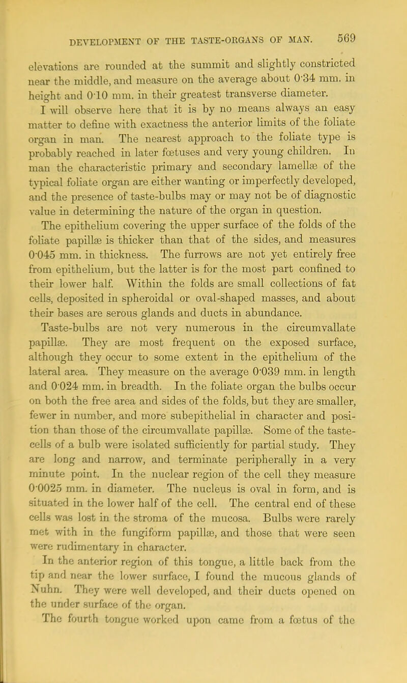 elevations are rounded at the summit and slightly constricted near the middle, and measure on the average about 0 34 mm. in height and (HO mm. in their greatest transverse diameter. I will observe here that it is by no means always an easy matter to define with exactness the anterior limits of the foliate organ in man. The nearest approach to the foliate type is probably reached in later foetuses and very young children. In man the characteristic primary and secondary lamellae of the typical foliate organ are either wanting or imperfectly developed, and the presence of taste-bulbs may or may not be of diagnostic value in determining the nature of the organ in question. The epithelium covering the upper surface of the folds of the foliate papilla? is thicker than that of the sides, and measures 0 045 mm. in thickness. The furrows are not yet entirely free from epithelium, but the latter is for the most part confined to their lower half. Within the folds are small collections of fat cells, deposited in spheroidal or oval-shaped masses, and about their bases are serous glands and ducts in abundance. Taste-bulbs are not very numerous in the circumvallate papillae. They are most frequent on the exposed surface, although they occur to some extent in the epithelium of the lateral area. They measure on the average 0'039 mm. in length and 0'024 mm. in breadth. In the foliate organ the bulbs occur on both the free area and sides of the folds, but they are smaller, fewer in number, and more subepithelial in character and posi- tion than those of the circumvallate papillae. Some of the taste- cells of a bulb were isolated sufficiently for partial study. They are long and narrow, and terminate peripherally in a very minute point. In the nuclear region of the cell they measure 0*0025 mm. in diameter. The nucleus is oval in form, and is situated in the lower half of the cell. The central end of these cells was lost in the stroma of the mucosa. Bulbs were rarely met with in the fungiform papillae, and those that were seen were rudimentary in character. In the anterior region of this tongue, a little back from the tip and near the lower surface, I found the mucous glands of Nuhn. Thev were well developed, and their ducts opened on the under surface of the organ. The fourth tongue worked upon came from a foetus of the