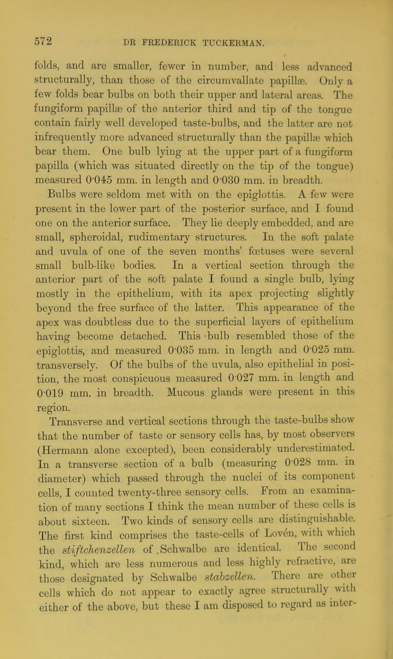 folds, and are smaller, fewer in number, and less advanced structurally, than those of the circumvallate papillae. Only a few folds bear bulbs on both their upper and lateral areas. The fungiform papillae of the anterior third and tip of the tongue contain fairly well developed taste-bulbs, and the latter are not infrequently more advanced structurally than the papillae which bear them. One bulb lying at the upper part of a fungiform papilla (which was situated directly on the tip of the tongue) measured 0-045 mm. in length and O030 mm. in breadth. Bulbs were seldom met with on the epiglottis. A few were present in the lower part of the posterior surface, and I found one on the anterior surface. They lie deeply embedded, and are small, spheroidal, rudimentary structures. In the soft palate and uvula of one of the seven months' foetuses were several small bulb-like bodies. In a vertical section through the anterior part of the soft palate I found a single bulb, lying mostly in the epithelium, with its apex projecting slightly beyond the free surface of the latter. This appearance of the apex was doubtless due to the superficial layers of epithelium having become detached. This bulb resembled those of the epiglottis, and measured 0035 mm. in length and 0025 mm. transversely. Of the bulbs of the uvula, also epithelial in posi- tion, the most conspicuous measured 0 027 mm. in length and 0-019 mm. in breadth. Mucous glands were present in this region. Transverse and vertical sections through the taste-bulbs show that the number of taste or sensory cells has, by most observers (Hermann alone excepted), been considerably underestimated. In a transverse section of a bulb (measuring 0 028 mm. in diameter) which passed through the nuclei of its component cells, I counted twenty-three sensory cells. From an examina- tion of many sections I think the mean number of these cells is about sixteen. Two kinds of sensory cells are distinguishable. The first kind comprises the taste-cells of Loven, with which the stiftchenzellen of.Schwalbe are identical. The second kind, which are less numerous and less highly refractive, are those designated by Schwalbe stabzcllen. There are other cells which do not appear to exactly agree structurally with either of the above, but these I am disposed to regard as inter-