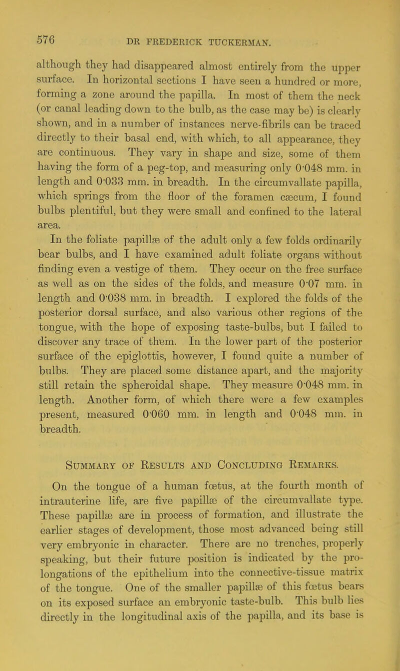 although they had disappeared almost entirely from the upper surface. In horizontal sections I have seen a hundred or more, forming a zone around the papilla. In most of them the neck (or canal leading down to the bulb, as the case may be) is clearly shown, and in a number of instances nerve-fibrils can be traced directly to their basal end, with which, to all appearance, they are continuous. They vary in shape and size, some of them having the form of a peg-top, and measuring only 0-048 mm. in length and 0-033 mm. in breadth. In the circumvallate papilla, which springs from the floor of the foramen caecum, I found bulbs plentiful, but they were small and confined to the lateral area. In the foliate papillae of the adult only a few folds ordinarily bear bulbs, and I have examined adult foliate organs without finding even a vestige of them. They occur on the free surface as well as on the sides of the folds, and measure 0*07 mm. in length and O038 mm. in breadth. I explored the folds of the posterior dorsal surface, and also various other regions of the tongue, with the hope of exposing taste-bulbs, but I failed t< i discover any trace of them. In the lower part of the posterior surface of the epiglottis, however, I found quite a number of bulbs. They are placed some distance apart, and the majority still retain the spheroidal shape. They measure O048 mm. in length. Another form, of which there were a few examples present, measured 0060 mm. in length and 0048 mm. in breadth. Summary of Results and Concluding Remarks. On the tongue of a human foetus, at the fourth month of intrauterine life, are five papillae of the circumvallate type. These papillae are in process of formation, and illustrate the earlier stages of development, those most advanced being still very embryonic in character. There are no trenches, properly speaking, but their future position is indicated by the pro- longations of the epithelium into the connective-tissue matrix of the tongue. One of the smaller papilla? of this foetus bears on its exposed surface an embryonic taste-bulb. This bulb lies directly in the longitudinal axis of the papilla, and its base is