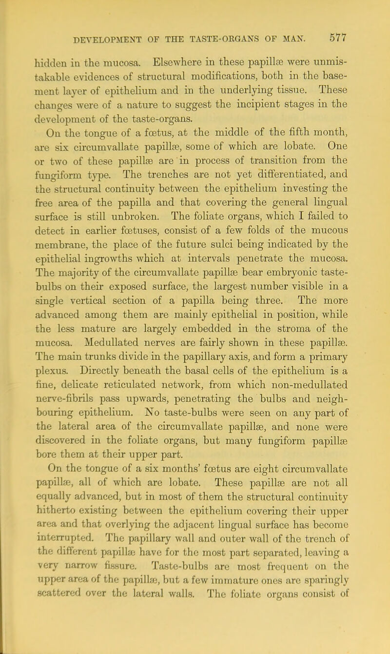 hidden in the mucosa. Elsewhere in these papilla? were unmis- takable evidences of structural modifications, both in the base- ment layer of epithelium and in the underlying tissue. These changes were of a nature to suggest the incipient stages in the development of the taste-organs. On the tongue of a foetus, at the middle of the fifth month, are six circumvallate papilla?, some of which are lobate. One or two of these papillae are in process of transition from the fungiform type. The trenches are not yet differentiated, and the structural continuity between the epithelium investing the free area of the papilla and that covering the general lingual surface is still unbroken. The foliate organs, which I failed to detect in earlier foetuses, consist of a few folds of the mucous membrane, the place of the future sulci being indicated by the epithelial ingrowths which at intervals penetrate the mucosa. The majority of the circumvallate papilla? bear embryonic taste- bulbs on their exposed surface, the largest number visible in a single vertical section of a papilla being three. The more advanced among them are mainly epithelial in position, while the less mature are largely embedded in the stroma of the mucosa. Medullated nerves are fairly shown in these papilla?. The main trunks divide in the papillary axis, and form a primary plexus. Directly beneath the basal cells of the epithelium is a fine, deUcate reticulated network, from which non-medullated nerve-fibrils pass upwards, penetrating the bulbs and neigh- bouring epithelium. No taste-bulbs were seen on any part of the lateral area of the circumvallate papilla?, and none were discovered in the foliate organs, but many fungiform papilla? bore them at their upper part. On the tongue of a six months' foetus are eight circumvallate papillae, all of which are lobate. These papilla? are not all equally advanced, but in most of them the structural continuity hitherto existing between the epithelium covering their upper area and that overlying the adjacent lingual surface has become interrupted. The papillary wall and outer wall of the trench of the different papilla? have for the most part separated, leaving a very narrow fissure. Taste-bulbs are most frequent on the upper area of the papilla?, but a few immature ones are sparingly scattered over the lateral walls. The foliate organs consist of