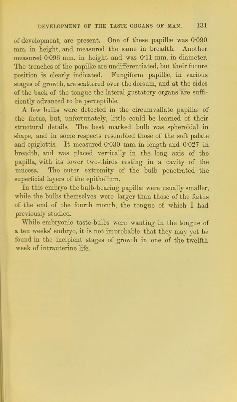 DEVELOPMENT OF THE TASTE-ORGANS OF MAN. 131 of development, are present. One of these papillae was 0-090 mm. in height, and measured the same in breadth. Another measured 0 096 mm. in height and was 0-ll mm. in diameter. The trenches of the papillae are undifferentiated, but their future position is clearly indicated. Fungiform papillae, in various stages of growth, are scattered over the dorsum, and at the sides of the back of the tongue the lateral gustatory organs are suffi- ciently advanced to be perceptible. A few bulbs were detected in the circumvallate papillse of the foetus, but, unfortunately, little could be learned of their structural details. The best marked bulb was spheroidal in shape, and in some respects resembled those of the soft palate and epiglottis. It measured 0030 mm. in length and 0-027 in breadth, and was placed vertically in the long axis of the papilla, with its lower two-thirds resting in a cavity of the mucosa. The outer extremity of the bulb penetrated the superficial layers of the epithelium. In this embryo the bulb-bearing papillae were usually smaller, while the bulbs themselves were larger than those of the foetus of the end of the fourth month, the tongue of which I had previously studied. While embryonic taste-bulbs were wanting in the tongue of a ten weeks' embryo, it is not improbable that they may yet be found in the incipient stages of growth in one of the twelfth week of intrauterine life.