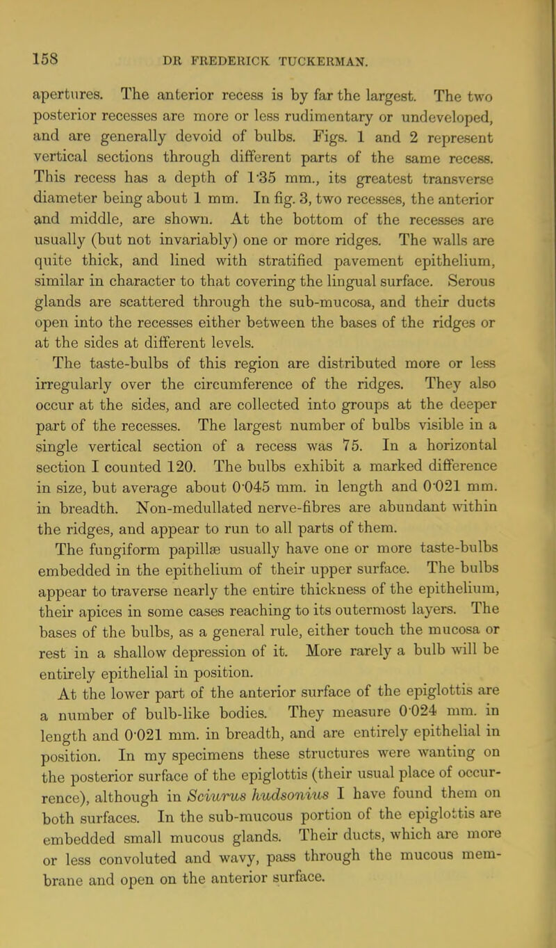 apertures. The anterior recess is by far the largest. The two posterior recesses are more or less rudimentary or undeveloped, and are generally devoid of bulbs. Figs. 1 and 2 represent vertical sections through different parts of the same recess. This recess has a depth of 1*35 mm., its greatest transverse diameter being about 1 mm. In fig. 3, two recesses, the anterior and middle, are shown. At the bottom of the recesses are usually (but not invariably) one or more ridges. The walls are quite thick, and lined with stratified pavement epithelium, similar in character to that covering the lingual surface. Serous glands are scattered through the sub-mucosa, and their ducts open into the recesses either between the bases of the ridges or at the sides at different levels. The taste-bulbs of this region are distributed more or less irregularly over the circumference of the ridges. They also occur at the sides, and are collected into groups at the deeper part of the recesses. The largest number of bulbs visible in a single vertical section of a recess was 75. In a horizontal section I counted 120. The bulbs exhibit a marked difference in size, but average about 0 045 mm. in length and 0021 mm. in breadth. Non-medullated nerve-fibres are abundant within the ridges, and appear to run to all parts of them. The fungiform papillae usually have one or more taste-bulbs embedded in the epithelium of their upper surface. The bulbs appear to traverse nearly the entire thickness of the epithelium, their apices in some cases reaching to its outermost layers. The bases of the bulbs, as a general rule, either touch the mucosa or rest in a shallow depression of it. More rarely a bulb will be entirely epithelial in position. At the lower part of the anterior surface of the epiglottis are a number of bulb-like bodies. They measure 0 024 mm. in length and 0*021 mm. in breadth, and are entirely epithelial in position. In my specimens these structures were wanting on the posterior surface of the epiglottis (their usual place of occur- rence), although in Sciurus hudsonius I have found them on both surfaces. In the sub-mucous portion of the epiglottis are embedded small mucous glands. Their ducts, which are more or less convoluted and wavy, pass through the mucous mem- brane and open on the anterior surface.