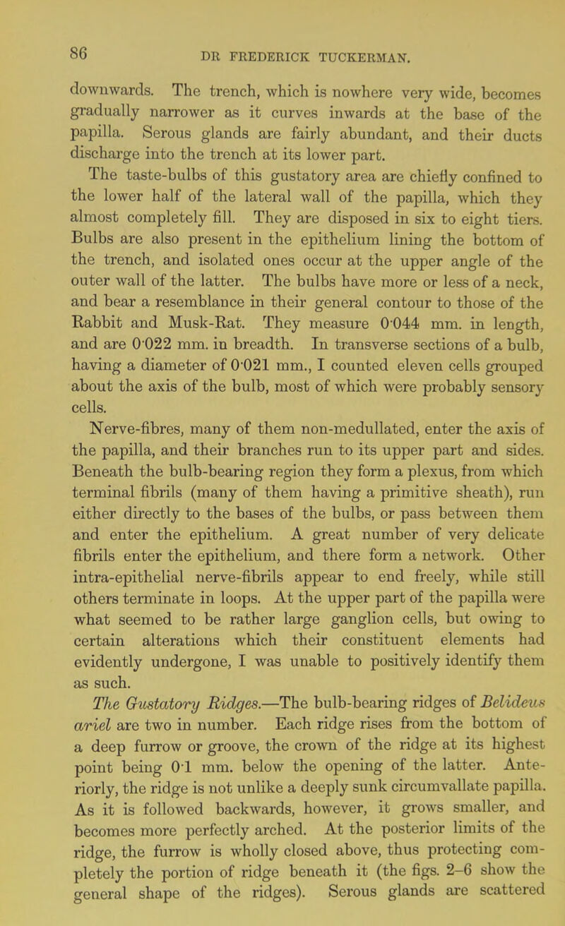 DR FREDERICK TUCKERMAN. downwards. The trench, which is nowhere very wide, becomes gradually narrower as it curves inwards at the base of the papilla. Serous glands are fairly abundant, and their ducts discharge into the trench at its lower part. The taste-bulbs of this gustatory area are chiefly confined to the lower half of the lateral wall of the papilla, which they almost completely fill. They are disposed in six to eight tiers. Bulbs are also present in the epithelium lining the bottom of the trench, and isolated ones occur at the upper angle of the outer wall of the latter. The bulbs have more or less of a neck, and bear a resemblance in their general contour to those of the Rabbit and Musk-Rat. They measure 0 044 mm. in length, and are 0 022 mm. in breadth. In transverse sections of a bulb, having a diameter of 0021 mm., I counted eleven cells grouped about the axis of the bulb, most of which were probably sensory cells. Nerve-fibres, many of them non-medullated, enter the axis of the papilla, and their branches run to its upper part and sides. Beneath the bulb-bearing region they form a plexus, from which terminal fibrils (many of them having a primitive sheath), run either directly to the bases of the bulbs, or pass between them and enter the epithelium. A great number of very delicate fibrils enter the epithelium, and there form a network. Other intra-epithelial nerve-fibrils appear to end freely, while still others terminate in loops. At the upper part of the papilla were what seemed to be rather large ganglion cells, but owing to certain alterations which their constituent elements had evidently undergone, I was unable to positively identify them as such. The Gustatory Ridges.—The bulb-bearing ridges of Bclideus ariel are two in number. Each ridge rises from the bottom of a deep furrow or groove, the crown of the ridge at its highest point being 01 mm. below the opening of the latter. Ante- riorly, the ridge is not unlike a deeply sunk circumvallate papilla. As it is followed backwards, however, it grows smaller, and becomes more perfectly arched. At the posterior limits of the ridge, the furrow is wholly closed above, thus protecting com- pletely the portion of ridge beneath it (the figs. 2-6 show the general shape of the ridges). Serous glands are scattered