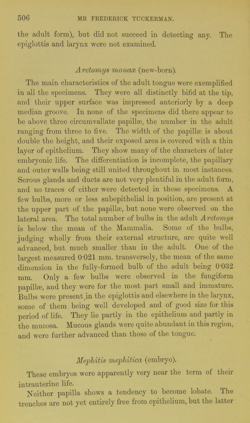 the adult form), but did not succeed in detecting any. The epiglottis and larynx were not examined. Arctomys monax (new-born). The main characteristics of the adult tongue were exemplified in all the specimens. They were all distinctly bifid at the tip, and their upper surface was impressed anteriorly by a deep median groove. In none of the specimens did there appear to be above three circumvallate papillae, the number in the adult ranging from three to five. The width of the papillae is about double the height, and their exposed area is covered with a thin layer of epithelium. They show many of the characters of later embryonic life. The differentiation is incomplete, the pajiillary and outer walls being still united throughout in most instances. Serous glands and ducts are not very plentiful in the adult form, and no traces of either were detected in these specimens. A few bulbs, more or less subepithelial in position, are present at the upper part of the papilla?, but none were observed on the lateral area. The total number of bulbs in the adult A rctomys is below the mean of the Mammalia. Some of the bulbs, judging wholly from their external structure, are quite well advanced, but much smaller than in the adult. One of the largest measured 0'021 mm. transversely, the mean of the same dimension in the fully-formed bulb of the adult being 0-032 mm. Only a few bulbs were observed in the fungiform papillse, and they were for the most, part small and immature. Bulbs were present,in the epiglottis and elsewhere in the laiynx, some of them being well developed and of good size for this period of life. They lie partly in the epithelium and partly in the mucosa. Mucous glands were quite abundant in this region, and were further advanced than those of the tongue. Mephitis mephitica (embryo). These embryos were apparently very near the term of their intrauterine life. Neither papilla shows a tendency to become lobate. The trenches are not yet entirely free from epithelium, but the latter