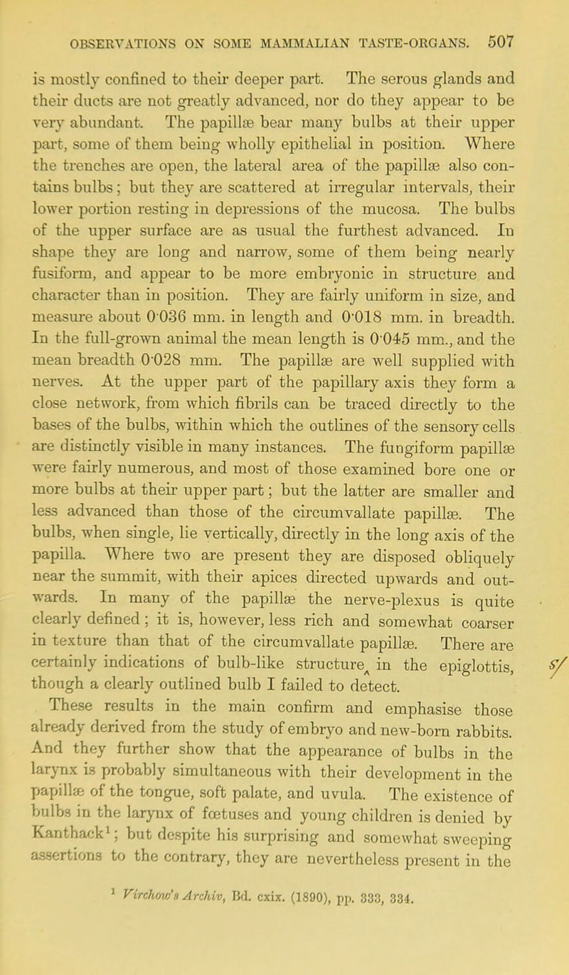 is mostly confined to their deeper part. The serous glands and their ducts are not greatly advanced, nor do they appear to be very abundant. The papillae bear many bulbs at their upper part, some of them being wholly epithelial in position. Where the trenches are open, the lateral area of the papillcB also con- tains bulbs; but they are scattered at irregular intervals, their lower portion resting in depressions of the mucosa. The bulbs of the upper surface are as usual the furthest advanced. In shape they are long and narrow, some of them being nearly fusiform, and appear to be more embryonic in structure and character than in position. They are fairly uniform in size, and measure about 0 036 mm. in length and 0018 mm. in breadth. In the full-grown animal the mean length is 0'045 mm., and the mean breadth 0'028 mm. The papillse are well supplied with nerves. At the upper part of the papillary axis they form a close network, from which fibrils can be traced directly to the bases of the bulbs, within which the outlines of the sensory cells are distinctly visible in many instances. The fungiform papillae were fairly numerous, and most of those examined bore one or more bulbs at their upper part; but the latter are smaller and less advanced than those of the circumvallate papillae. The bulbs, when single, lie vertically, directly in the long axis of the papilla. Where two are present they are disposed obliquely near the summit, with their apices directed upwards and out- wards. In many of the papilte the nerve-plexus is quite clearly defined; it is, however, less rich and somewhat coarser in texture than that of the circumvallate papillas. There are certainly indications of bulb-like structure^ in the e^Diglottis, though a clearly outlined bulb I failed to detect. These results in the main confirm and emphasise those already derived from the study of embryo and new-born rabbits. And they further show that the appearance of bulbs in the larynx is probably simultaneous with their development in the papilla of the tongue, soft palate, and uvula. The existence of bulbs in the larynx of foetuses and young children is denied by Kanthack^; but despite his surprising and somewhat sweeping assertions to the contrary, they are nevertheless jjresent in the ^ Virehmo'aArchiv, Bd. cxix. (1890), pp. 333, 334.