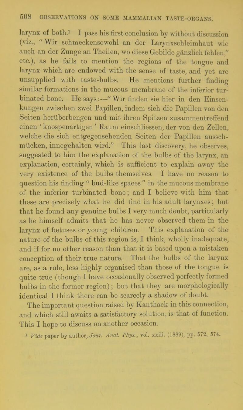 larynx of both.i I pass his first conclusion by without discussion (viz.,  Wir schmeckensovvohl an der Larynxschleinihaut wie auch an der Zunge an Theilen, wo diese Gebilde ganzlich fehlen, etc.), as he fails to mention the regions of the tongue and larynx which are endowed with the sense of taste, and yet are unsupplied with taste-bulbs. He mentions further finding similar formations in the mucous membrane of the inferior tur- binated bone. He says:— Wir finden sie hier in den Einsen- kungen zwischen zwei Papillen, indem sich die Papillen von den Seiten heriiberbengen und mit ihren Spitzen zusammentreffend einen ' knospenartigen' Raum einschliessen, der von den Zellen, welche die sich entgegensehenden Seiten der Papillen aussch- miicken, innegehalten wird. This last discovery, he observes, suggested to him the explanation of the bulbs of the larynx, an explanation, certainly, which is sufficient to explain away the very existence of the bulbs themselves. I have no reason to question his finding  bud-like spaces  in the mucous membrane of the inferior turbinated bone; and I believe with him that these are precisely what he did find in his adult larynxes; but that he found any genuine bulbs I very much doubt, particularly as he himself admits that he has never observed them in the larynx of foetuses or young children. This explanation of the nature of the bulbs of this region is, I think, wholly inadequate, and if for no other reason than that it is based upon a mistaken conception of their true nature. That the bulbs of the larynx are, as a rule, less highly organised than those of the tongue is quite true (though I have occasionally observed perfectly formed bulbs in the former region); but that they are morphologically identical I think there can be scarcely a shadow of doubt. The important question raised by Kanthack in this connection, and which still awaits a satisfactory solution, is that of function. This I hope to discuss on another occasion. 1 Ftdc paper by author,/own Anat. Phys., vol. xxiii. (1889), pp. 572, 574.
