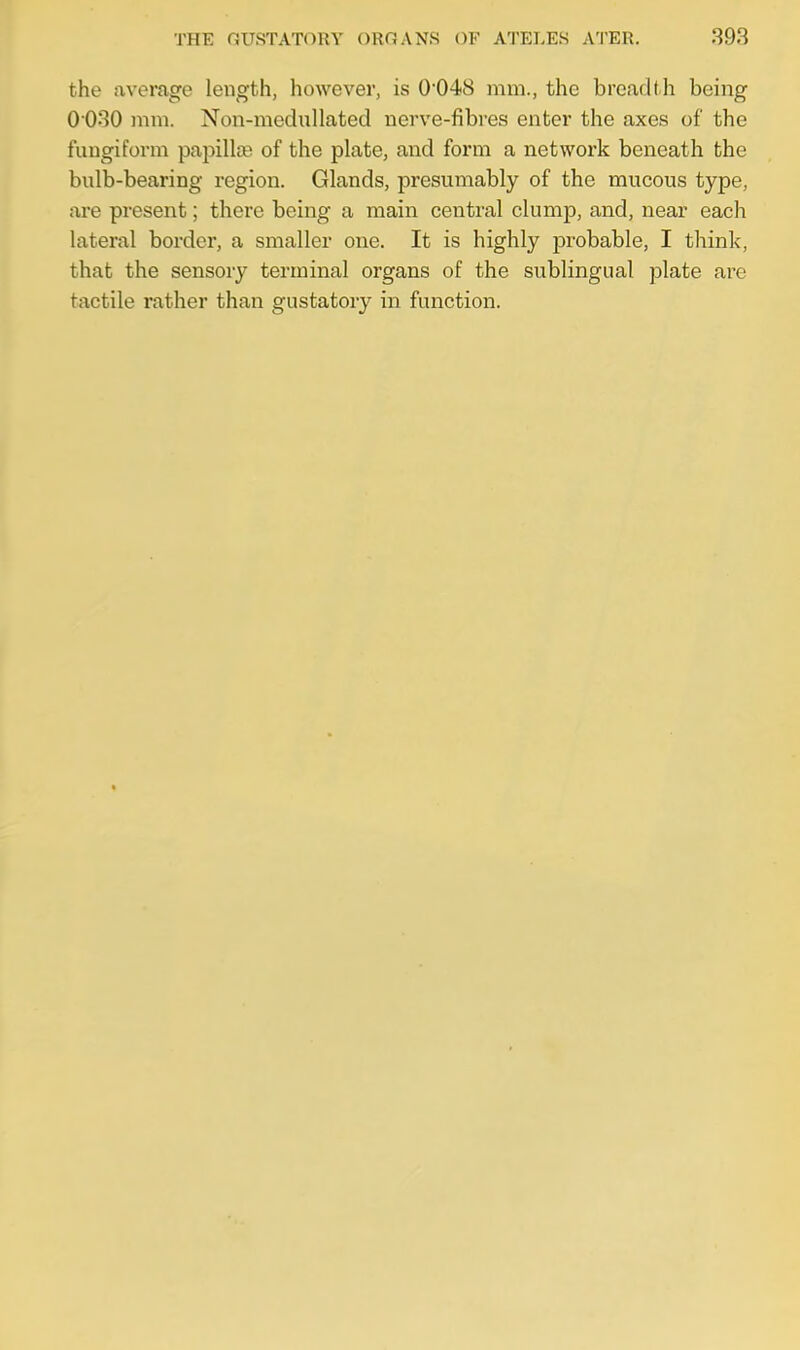 the average length, however, is 0*048 mm., the breadth being 0 030 mm. Non-mednllated nerve-fibres enter the axes of the fungiform papillae of the plate, and form a network beneath the bulb-bearing region. Glands, presumably of the mucous type, are present; there being a main central clump, and, near each lateral border, a smaller one. It is highly probable, I think, that the sensory terminal organs of the sublingual plate are tactile rather than gustatory in function.