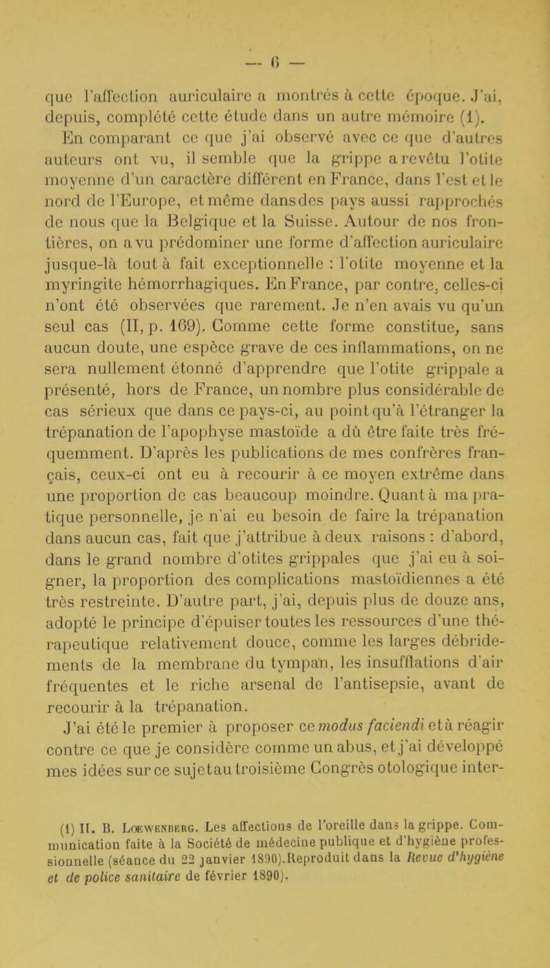 — 0 — que rnfTccUon auriculaire a montrés ù cette époque. J'ai, depuis, complété cette étude dans un autre mémoire (1). En comparant ce que j'ai observé avec ce que d'autres auteurs ont vu, il semble que la grippe a revêtu l'otite moyenne d'un caractère différent on France, dans l'est et le nord de l'Europe, et môme dans des pays aussi rapprochés de nous que la Belgique et la Suisse. Autour de nos fron- tières, on avu prédominer une forme d'affection auriculaire jusque-là tout à fait exceptionnelle : l'otite moyenne et la myringite hémorrhag-iques. En France, par contre, celles-ci n'ont été observées que rarement. Je n'en avais vu qu'un seul cas (II, p. 169). Gomme cette forme constitue, sans aucun doute, une espèce grave de ces inflammations, on ne sera nullement étonné d'apprendre que l otite grippale a présenté, hors de France, un nombre plus considérable de cas sérieux que dans ce pays-ci, au point qu'à l'étranger la trépanation de l'apophyse mastoïde a dû être faite très fré- quemment. D'après les publications de mes confrères fran- çais, ceux-ci ont eu à recourir à ce moven extrême dans une proportion de cas beaucoup moindre. Quanta ma pra- tique personnelle, je n'ai eu besoin de feiire la trépanation dans aucun cas, fait que j'attribue à deux raisons : d'abord, dans le grand nombre d'otites grippales que j'ai eu à soi- gner, la proportion des complications mastoïdiennes a été très restreinte. D'autre part, j'ai, depuis plus de douze ans, adopté le principe d'épuiser toutes les ressources d'une thé- rapeutique relativement douce, comme les larges débride- ments de la membi^ane du tympan, les insufflations d'air fréquentes et le riche arsenal de l'antisepsie, avant de recourir à la trépanation. J'ai été le premier à proposer cemodus faciendi età réagir contre ce que je considère comme un abus, et j'ai développé mes idées sur ce sujetau troisième Congrès otologique inter- (1) II. B. LoEWENBERG. Lcs alTeclious de l'oreille daus la grippe. Cotu- nnmicaliou faite à la Société de médecine publique et d'hygièue profes- siounelle (séance du 22 janvier 1800).Reproduit dans la Remc d'hygiène et de police sanitaire de février 1890).