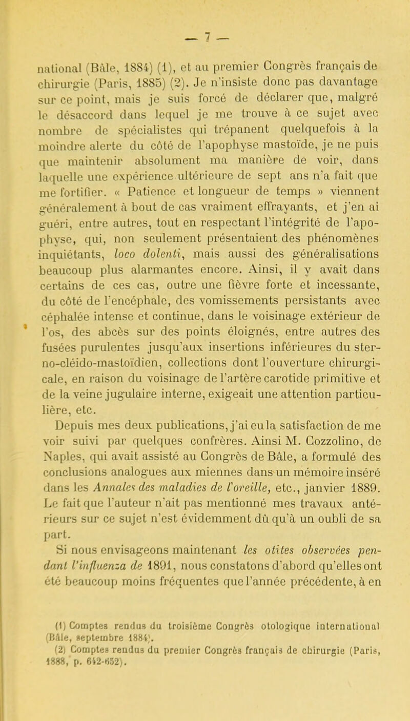 chirurgie (Paris, 1885) (2). Je n'insiste donc pas davantage sur ce point, mais je suis forcé de déclarer que, malgré le désaccord dans lequel je me trouve à ce sujet avec nombre de spécialistes qui trépanent quelquefois à la moindre alerte du côté de l'apophyse mastoïde, je ne puis que maintenir absolument ma manière de voir, dans laquelle une expérience ultérieure de sept ans n'a fait que me fortifier. « Patience et longueur de temps » viennent généralement à bout de cas vraiment effrayants, et j'en ai guéri, entre autres, tout en respectant l'intégrité de l'apo- physe, qui, non seulement présentaient des phénomènes inquiétants, loco dolenti, mais aussi des généralisations beaucoup plus alarmantes encore. Ainsi, il y avait dans certains de ces cas, outre une fièvre forte et incessante, du côté de l'encéphale, des vomissements persistants avec céphalée intense et continue, dans le voisinage extérieur de l'os, des abcès sur des points éloignés, entre autres des fusées purulentes jusqu'aux insertions inférieures du ster- no-cléido-mastoïdien, collections dont l'ouverture chirurgi- cale, en raison du voisinage de l'artère carotide primitive et de la veine jugulaire interne, exigeait une attention particu- lière, etc. Depuis mes deux pubhcations, j'aieula satisfaction de me voir suivi par quelques confrères. Ainsi M. Cozzolino, de Naples, qui avait assisté au Congrès de Bâle, a formulé des conclusions analogues aux miennes dans un mémoire inséré dans les Annale<i des maladies de l'oreille, etc., janvier 1889. Le fait que l'auteur n'ait pas mentionné mes travaux anté- rieurs sur ce sujet n'est évidemment dû qu'à un oubli de sa part. Si nous envisageons maintenant les otites observées pen- dant l'influenza de 1891, nous constatons d'abord qu'elles ont été beaucoup moins fréquentes que l'année précédente, à en (t) Comptes rendus du troisième Congrès otologique internulioual (Bâle, septembre 1884;. (2j Compte» rendus du premier Congrès français de cbirurgie (Paris, 1888, p. 6i2-ti52).