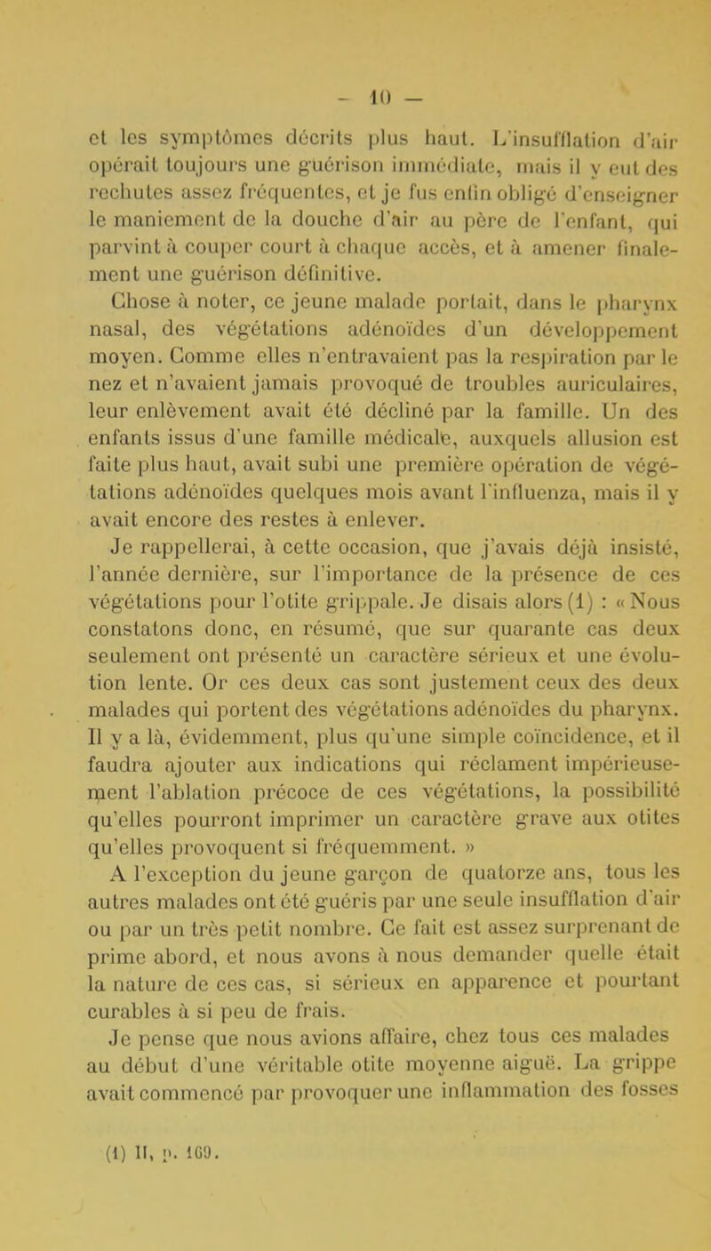 - 11) - cl les symptômes décrits plus haut. Linsulflation d'air opérait toujours une guérison immcdiate, mais il y eut des rechutes assez fréquentes, et je fus enlln oblige d'enseigner le maniement de la douche d'air au père de l'enfant, qui parvint à couper court à chaque accès, et à amener finale- ment une guérison définitive. Chose à noter, ce jeune malade portait, dans le pharynx nasal, des végétations adénoïdes d'un développement moyen. Gomme elles n'entravaient pas la respiration par le nez et n'avaient jamais provoqué de troubles auriculaires, leur enlèvement avait été décliné par la famille. Un des enfants issus d'une famille médicale, auxquels allusion est faite plus haut, avait subi une première opération de végé- tations adénoïdes quelques mois avant Tinfluenza, mais il y avait encore des restes à enlever. Je rappellerai, à cette occasion, que j'avais déjà insisté, l'année dernière, sur l'importance de la présence de ces végétations pour l'otite grippale. Je disais alors(1) : «Nous constatons donc, en résumé, que sur quarante cas deux seulement ont présenté un caractère sérieux et une évolu- tion lente. Or ces deux cas sont justement ceux des deux malades qui portent des végétations adénoïdes du pharynx. Il y a là, évidemment, plus qu'une simple coïncidence, et il faudra ajouter aux indications qui réclament impérieuse- relent l'ablation précoce de ces végétations, la possibilité qu'elles pourront imprimer un caractère grave aux otites qu'elles provoquent si fréquemment. » A l'exception du jeune garçon de quatorze ans, tous les autres malades ont été guéris par une seule insufflation d'air ou par un très petit nombre. Ce fait est assez surprenant do prime abord, et nous avons à nous demander quelle était la nature de ces cas, si sérieux en apparence et pourtant curables à si peu de frais. Je pense que nous avions affaire, chez tous ces malades au début d'une véritable otite moyenne aiguë. La grippe avait commencé par pi'ovoquer une inflammation des fosses (1) II, n. 1G9,