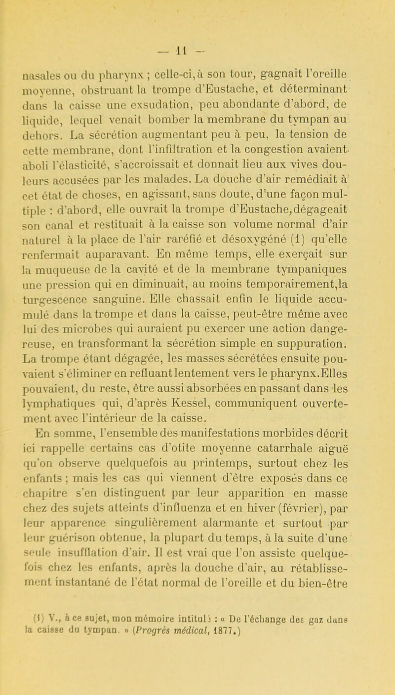 nasales ou du pharynx ; celle-ci, à son tour, g-agnait roreille moyenne, obstruant la trompe d'Eustache, et déterminant dans la caisse une exsudation, peu abondante d'abord, de liquide, lequel venait bomber la membrane du tympan au dehors. La sécrétion augmentant peu à peu, la tension de cette membrane, dont l'infiltration et la congestion avaient- aboli Télasticité, s'accroissait et donnait lieu aux vives dou- leurs accusées par les malades. La douche d'air remédiait à cet état de choses, en agissant, sans doute, d'une façon mul- tiple : d'abord, elle ouvrait la trompe d'Eustache, dégageait son canal et restituait à la caisse son volume normal d'air naturel à la place de l'air raréfié et désoxygéné (1) qu'elle renfermait auparavant. En même temps, elle exerçait sur la muqueuse de la cavité et de la membrane tjuipaniques une pression qui en diminuait, au moins temporairement,la turgescence sanguine. Elle chassait enfin le liquide accu- mulé dans la trompe et dans la caisse, peut-être même avec lui des microbes qui auraient pu exercer une action dange- reuse, en transformant la sécrétion simple en suppuration. La trompe étant dégagée, les masses sécrétées ensuite pou- vaient s'éliminer en refluant lentement vers le pharynx.Elles pouvaient, du reste, être aussi absorbées en passant dans les lymphatiques qui, d'après Kessel, communiquent ouverte- ment avec l'intérieur de la caisse. En somme, l'ensemble des manifestations morbides décrit ici rappelle certains cas d'otite moyenne catarrhale aiguë qu'on observe quelquefois au printemps, surtout chez les enfants ; mais les cas qui viennent d'être exposés dans ce chapitre s'en distinguent par leur apparition en masse chez des sujets atteints d'influenza et en hiver (février), par leur apparence singulièrement alarmante et surtout par leur guérison obtenue, la plupart du temps, à la suite d'une seule insufflation d'air. Il est vrai que l'on assiste quelque- fois chez les enfants, après la douche d'air, au rétablisse- ment instantané de l'état normal de l'oreille et du bien-être {{) V., à ce sujet, mon mémoire intituli : « De l'échange ilei gaz duns la caisse du tympan. » (l'rogrès médical, 1877.)