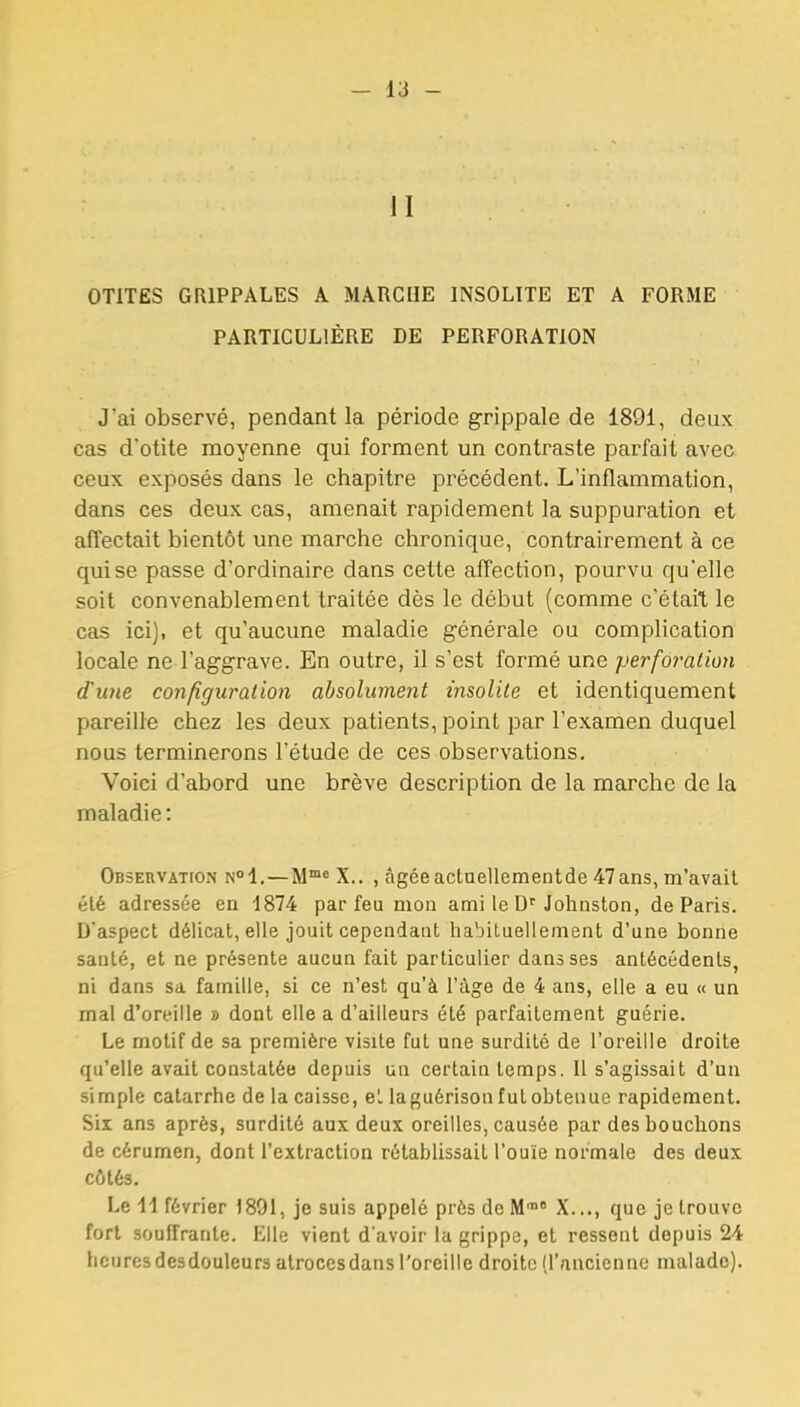 il OTITES GRIPPALES A MARCHE INSOLITE ET A FORME PARTICULIÈRE DE PERFORATION J'ai observé, pendant la période grippale de 1891, deux cas d'otite moyenne qui forment un contraste parfait avec ceux exposés dans le chapitre précédent. L'inflammation, dans ces deux cas, amenait rapidement la suppuration et affectait bientôt une marche chronique, contrairement à ce qui se passe d'ordinaire dans cette affection, pourvu qu'elle soit convenablement traitée dès le début (comme c'était le cas ici), et qu'aucune maladie générale ou complication locale ne l'aggrave. En outre, il s'est formé une perforation d'ime configuration absolument insolite et identiquement pareille chez les deux patients, point par l'examen duquel nous terminerons l'étude de ces observations. Voici d'abord une brève description de la marche de la maladie : Observation n<»1.—M™« X.. , âgée actaellementde 47ans, m'avait été adressée en 1874 par feu mon ami le Johnston, de Paris. D'aspect délicat, elle jouit cependant habituellement d'une bonne sauté, et ne présente aucun fait particulier daasses antécédents, ni dans sa famille, si ce n'est qu'à l'âge de 4 ans, elle a eu « un mal d'oreille » dont elle a d'ailleurs été parfaitement guérie. Le motif de sa première visite fut une surdité de l'oreille droite qu'elle avait constatée depuis un certain temps. Il s'agissait d'un simple catarrhe de la caisse, et laguérison fut obtenue rapidement. Six ans après, surdité aux deux oreilles, causée par des bouchons de cérumen, dont l'extraction rétablissait l'ouïe normale des deux côtés. Le il février 1891, je suis appelé près de M™ X..., que je trouve fort souffrante. KUe vient d'avoir la grippe, et ressent depuis 24 heures desdouleurs atroccsdans l'oreille droite (l'nncienne malade).