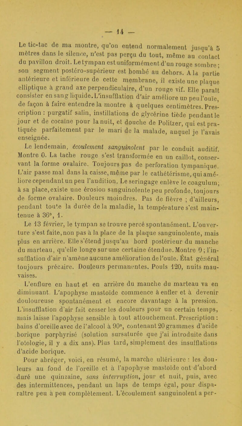 Le tic-lac de ma montre, qu'on entend normalement jusqu'à 5 mètres dans le silence, n'est pas perçu du tout, même au contact du pavillon droit. Le tympan est uniformément d'un rouge sombre; son segment posléro-supérieur est bombé au dehors. A la partie antérieure et inférieure de cette membrane, il existe une plaque elliptique à grand axe perpendiculaire, d'un rouge vif. Elle parait consister en sang liquide. L'insufflation d'air améliore un peu l'ouïe, de façon à faire entendre la montre à quelques centimètres. Pres^ criplion : purgatif salin, instillations de glycérine tiède pendant le Jour et de cocaïne pour la nuit, et douche de Politzer, qui est pra- tiquée parfaitement par le mari de la malade, auquel je l'avais enseignée. Le lendemain, écoulement sanguinolent par le conduit auditif. Montre 0. La tache rouge s'est transformée en un caillot, conser- vant la forme ovalaire. Toujours pas de perforation tympanique. L'air passe mal dans la caisse, môme par le cathétérisrae, qui amé- liore cependant un peu l'audition. Leseringage enlève le coagulum; à sa place, existe une érosion sanguinolente peu profonde, toujours de forme ovalaire. Douleurs moindres. Pas de fièvre ; d'ailleurs, pendant toule la durée delà maladie, la température s'est main- tenue à 36», 1. Le 13 février, le tympan se trouve percé spontanément. L'ouver- ture s'est faite,non pas à la place de la plaque sanguinolente, mais plus en arrière. Elle s'étend jusqu'au bord postérieur du manche du marteau, qu'elle longe sur une certaine étendue. Montre 0; l'in- sufflation d'air n'amène aucune amélioration de l'ouïe. État géi-.éral toujours précaire. Douleurs permanentes. Pouls -120, nuits mau- vaises. L'enflure en haut et en arrière du manche du marteau va en diminuant. L'apophyse mastoïdc commence à enfler et à devenir douloureuse spontanément et encore davantage à la pression. L'insufflation d'air fait cesser les douleurs pour un certain temps, mais laisse l'apophyse sensible à tout attouchement. Prescription : bains d'oreille avec de l'alcool à 90°, contenant 20 grammes d'acide borique porphyrisé (solution sursaturée que j'ai introduite dans l'olologie, il y a dix ans). Plus tard, simplement des insuiflalions d'acide borique. Pour abréger, voici, en résumé, la marche ultérieure : les dou- leurs au fond de l'oreille et à l'apophyse mastoïde ont d'abord duré une quinzaine, sans inlerntption, jour et nuit, puis, avec des intermittences, pendant un laps de temps égal, pour dispa- raître peu à peu complètement. L'écoulement sanguinolent a per-