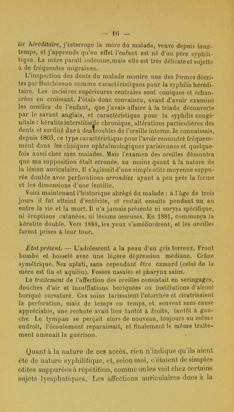 lis héréditaire, j'interroge la mère du malade, veuve depuis lonp- lemps, et j'apprends qu'en effet l'enfant est né d'un père syphili- tique. La mère parait indemne,mais elle est très délicate et sujette à de fréquentes migraines. L'inspection des dents du malade montre une des formes décri- tes par llutchinson comme c.iractérisliques pour la syphilis hérédi- taire. Les incisives supérieures centrales sont coniques et échan- crées en croissant. J'étais donc convaincu, avant d'avoir examiné les oreilles de l'enfant, que j'avais affaire à la triado découverte par le savant anglais, et caractéristique pour la syphilis congé- nitale : kératite interstitielle chronique, altérations particulières des dents et surdité due à desiroubles de l'oreille interne. Je connaissais, depuis 1863, ce type caractéristique pour l'avoir rencontré fréquem- ment dans les cliniques ophtalmologiques parisiennes et quelque- fois aussi chez mes malades. Mais l'examen des oreilles démontra que ma supposition était erronée, au moins quant à la nalure de la lésion auriculaire. H s'agissaitd'uue simpleotile moyenne suppu- rée double avec perforations arrondies ayant à peu près la forme et les dimensions d'une lentille. Voici maintenant l'historique abrégé du malade : à l'âge de trois jours il fut atteint d'entérite, et restait ensuite pendant un an entre la vie et la mort. Il n'a jamais présenté ni coryza spécifique, ni éruptions cutanées, ni lésions osseuses. En 1881, commença la kératite double. Vers 1888, les yeux s'améliorèrent, et les oreilles furent prises à leur tour. État présent. — L'adolescent a la peau d'un gris terreux. Front bombé et bosselé avec une légère dépression médiane. Crâne symétrique. Nez aplati, sans cependant être camard (celui de la mère est fin et aquilin). Fosses nasales et pharynx sains. Le trailemenl de l'affection des oreilles consistait en seringages, douches d'air et insufflations boriquées ou instillations d'alcool boriqué sursaturé. Ces soins tarissaient l'otorrhée et cicatrisaient la perforation, mais de temps en temps, et souvent sans cause appréciable, une rechute avait lieu tantôt à droite, tantôt à gau- che. Le tympan se perçait alors de nouveau, toujours au même endroit, l'écoulement reparaissait, et finalement le môme traite- ment amenait la guérison. Quant à la nature de ces accès, rien n'indique qu'ils aient été de nature syphilitique, et, selon moi, c'étaient desimpies otites suppurées à répétition, comme onles voit chez certains sujets lymphatiques. Les affections auriculaires ducs à la