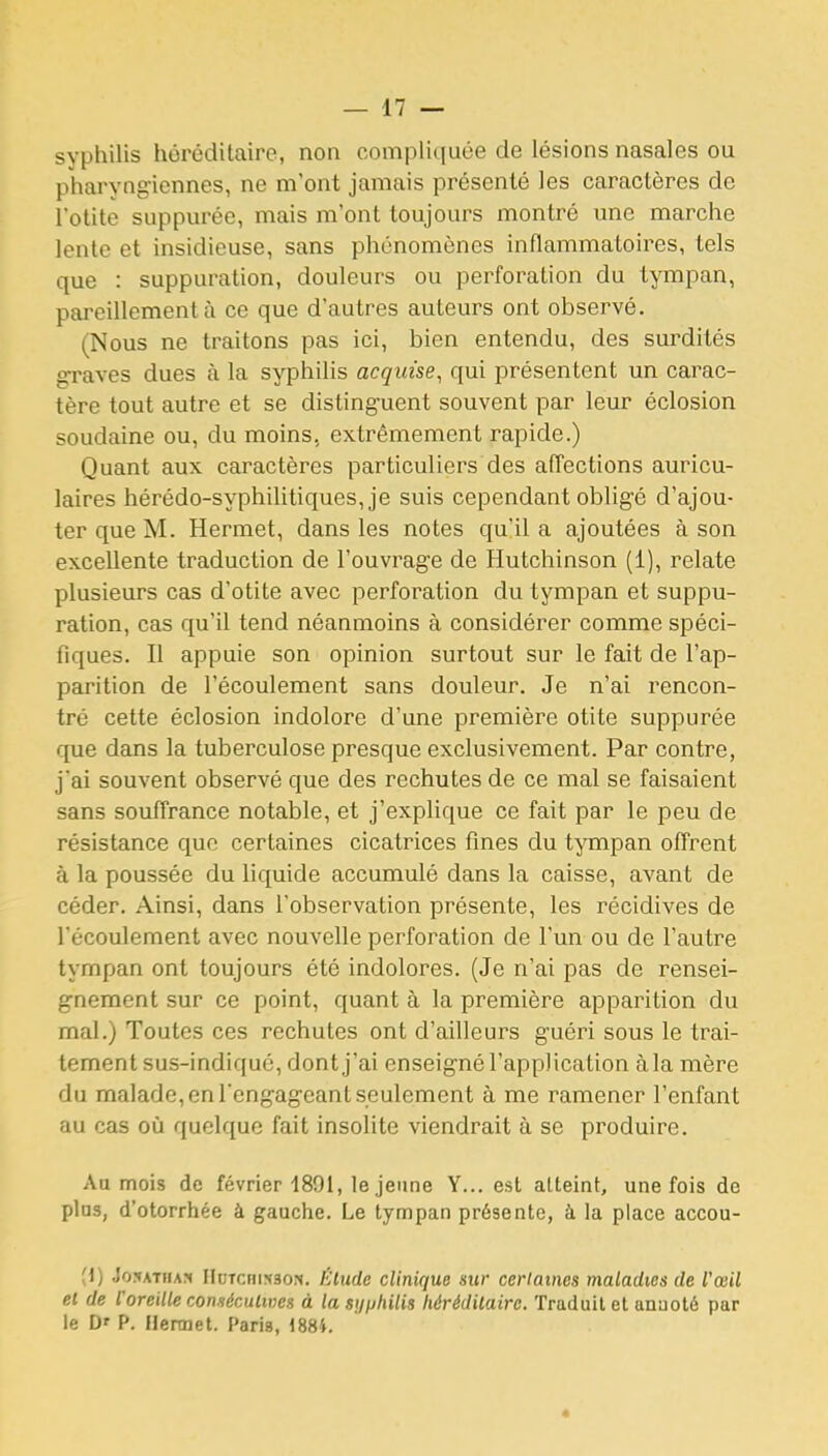 syphilis héréditaire, non compHquée de lésions nasales ou pharyngiennes, ne m'ont jamais présenté les caractères de l'otite suppurée, mais m'ont toujours montré une marche lente et insidieuse, sans phénomènes inflammatoires, tels que : suppuration, douleurs ou perforation du tympan, pareillement à ce que d'autres auteurs ont observé. (Nous ne traitons pas ici, bien entendu, des surdités graves dues à la syphilis acquise, qui présentent un carac- tère tout autre et se distinguent souvent par leur éclosion soudaine ou, du moins, extrêmement rapide.) Quant aux caractères particuliers des affections auricu- laires hérédo-syphilitiques, je suis cependant obligé d'ajou- ter que M. Hermet, dans les notes qu'il a ajoutées à son excellente traduction de l'ouvrage de Hutchinson (1), relate plusieurs cas d'otite avec perforation du tympan et suppu- ration, cas qu'il tend néanmoins à considérer comme spéci- fiques. Il appuie son opinion surtout sur le fait de l'ap- parition de l'écoulement sans douleur. Je n'ai rencon- tré cette éclosion indolore d'une première otite suppurée que dans la tuberculose presque exclusivement. Par contre, j'ai souvent observé que des rechutes de ce mal se faisaient sans souffrance notable, et j'explique ce fait par le peu de résistance que certaines cicatrices fines du tympan ofTrent à la poussée du liquide accumulé dans la caisse, avant de céder. Ainsi, dans l'observation présente, les récidives de l'écoulement avec nouvelle perforation de l'un ou de l'autre tympan ont toujours été indolores. (Je n'ai pas de rensei- gnement sur ce point, quant à la première apparition du mal.) Toutes ces rechutes ont d'ailleurs guéri sous le trai- tement sus-indiqué, dont j'ai enseigné l'application àla mère du malade, en l'engageant seulement à me ramener l'enfant au cas où quelque fait insolite viendrait à se produire. Aa mois de février 1891, le jeune Y... est atteint, une fois de pins, d'otorrhée à gauche. Le tympan présente, à la place accou- (i) Jo5ATiiA?( FluTcnixsoN. l'Uude clinique sur cerlames maladies de l'œil el de l'oreille consécutives à la syphilis hérédilaire. Traduit et anaoté par le D' P. Ilennet. Paris, 188i. *