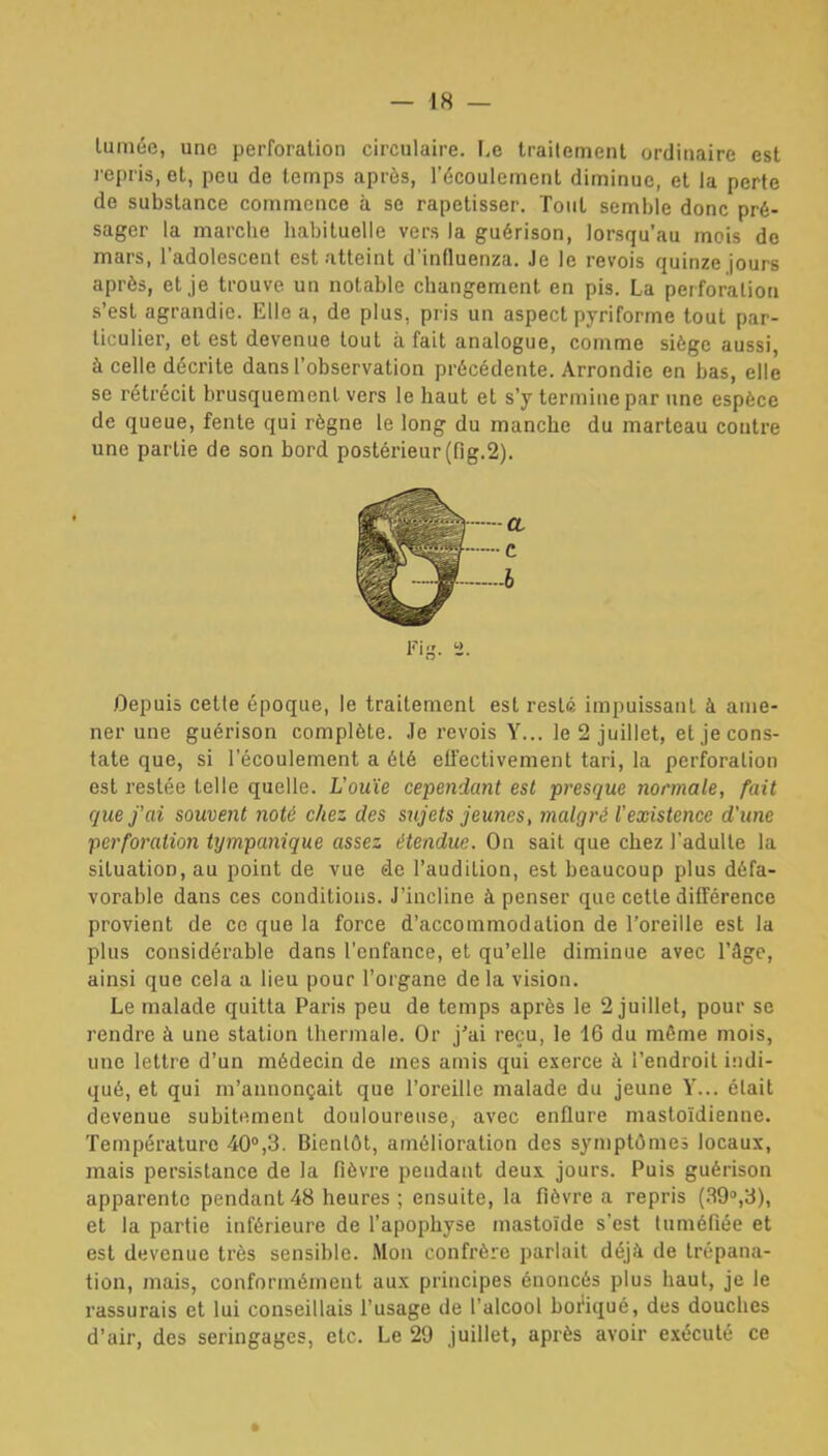lumée, une perforation circulaire. F.e trailemenl ordinaire est l'epris, et, peu de temps après, l'écoulement diminue, et la perte de substance commence à se rapetisser. Tout semble donc pré- sager la marche habituelle vers la guérison, lorsqu'au mois de mars, l'adolescent est atteint d'influenza. Je le revois quinze jours après, et je trouve un notable changement en pis. La perforation s'est agrandie. Elle a, de plus, pr is un aspect pyriforme tout par- ticulier, et est devenue tout à fait analogue, comme siège aussi, à celle décrite dans l'observation précédente. Arrondie en bas, elle se rétrécit brusquement vers le haut et s'y termine par une espèce de queue, fente qui règne le long du manche du marteau contre une partie de son bord postérieur (fig.S). CL C Fis. 2- Oepuiâ cette époque, le traitement est resté impuissant à ame- ner une guérison complète. Je revois Y... le 2 juillet, et je cons- tate que, si l'écoulement a été effectivement tari, la perforation est restée telle quelle. L'ouïe cependant est presque normale, fait que j'ai souvent noté chez des sujets jeunes, malgré l'existence d'une perforation iympanique assez étendue. On sait que chez l'adulte la situation, au point de vue de l'audition, est beaucoup plus défa- vorable dans ces conditions. J'incline à penser que cette différence provient de ce que la force d'accommodation de l'oreille est la plus considérable dans l'enfance, et qu'elle diminue avec l'âge, ainsi que cela a lieu pour l'organe delà vision. Le malade quitta Paris peu de temps après le 2 juillet, pour se rendre à une station thermale. Or j'ai reçu, le 16 du même mois, une lettre d'un médecin de mes amis qui exerce à l'endroit indi- qué, et qui m'annonçait que l'oreille malade du jeune V... était devenue subitement douloureuse, avec enflure mastoïdienne. Température 40°,3. Bientôt, amélioration des symptômes locaux, mais persistance de la fièvre pendant deux, jours. Puis guérison apparente pendant 48 heures ; ensuite, la fièvre a repris (39'',3), et la partie inférieure de l'apophyse mastoïde s'est tuméfiée et est devenue très sensible. Mon confrère parlait déjà de trépana- tion, mais, conformément aux principes énoncés plus haut, je le rassurais et lui conseillais l'usage de l'alcool boi'iqué, des douches d'air, des seringages, etc. Le 29 juillet, après avoir exécuté ce *