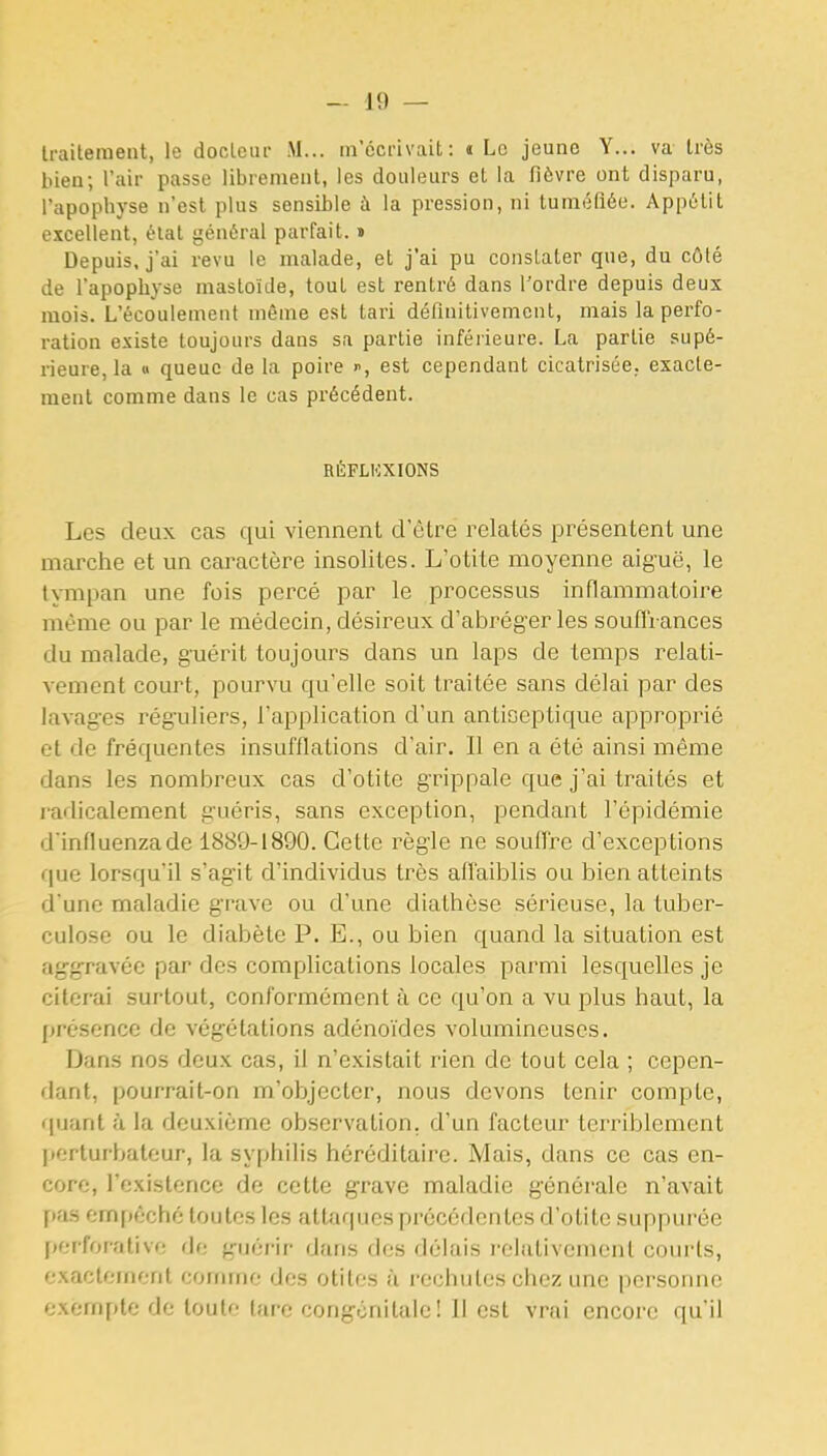 traitement, le docteur M... m'écrivait: « Le jeune Y... va très bien; l'air passe librement, les douleurs et la fièvre ont disparu, l'apophyse n'est plus sensible à la pression, ni tuméfiée. Appétit excellent, état général parfait. » Depuis, j'ai revu le malade, et j'ai pu constater que, du côté de l'apophyse mastoïde, tout est rentré dans l'ordre depuis deux mois. L'écoulement même est tari définitivement, mais la perfo- ration existe toujours dans sa partie inférieure. La partie supé- rieure, la » queue de la poire i^, est cependant cicatrisée, exacte- ment comme dans le cas précédent. RÉFLKXIONS Les deux cas qui viennent d'être relatés présentent une marche et un caractère insolites. L'otite moyenne aiguë, le tympan une fois percé par le processus inflammatoire même ou par le médecin, désireux d'abréger les souffrances du malade, guérit toujours dans un laps de temps relati- vement court, pourvu qu'elle soit traitée sans délai par des lavages réguliers, l'application d'un antioeptique approprié et de fréquentes insufflations d'air. Il en a été ainsi même dans les nombreux cas d'otite grippale que j'ai traités et radicalement guéris, sans exception, pendant l'épidémie d'influenzade 1880-1890. Cette règle ne souffre d'exceptions (\ue lorsqu'il s'agit d'individus très afl'aiblis ou bien atteints d'une maladie grave ou d'une diathèse sérieuse, la tuber- culose ou le diabète P. E., ou bien quand la situation est aggravée par des complications locales parmi lesquelles je citerai surtout, conformément à ce qu'on a vu plus haut, la présence de végétations adénoïdes volumineuses. Dans nos deux cas, il n'existait rien de tout cela ; cepen- dant, pourrait-on m'objectcr, nous devons tenir compte, rpiant à la deuxième observation, d'un facteur terriblement l»erturbateur, la syphilis héréditaire. Mais, dans ce cas en- core, l'existence de cette grave maladie générale n'avait \>fiH empêché toutes les attaques précédentes d'otite suppurée perforativf; de guérir dans des délais relativement courts, exactement corinne des otites ù rechutes chez une personne exempte de toute lare congénitale! 11 est vrai encore qu'il